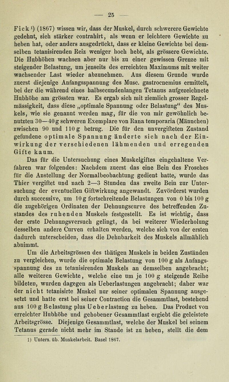 Fick^) (1867) wissen wir, dass der Muskel, durch schwerere Gewichte gedehnt, sich stärker contrahirt, als wenn er leichtere Gewichte zu heben hat, oder anders ausgedrückt, dass er kleine Gewichte bei dem- selben tetanisirenden Reiz weniger hoch hebt, als grössere Gewichte. Die Hubhöhen wachsen aber nur bis zu einer gewissen Grenze mit steigender Belastung, um jenseits des erreichten Maximums mit weiter wachsender Last wieder abzunehmen. Aus diesem Grunde wurde zuerst diejenige Anfangsspannung des Muse, gastrocnemius ermittelt, bei der die während eines halbsecundenlangen Tetanus aufgezeichnete Hubhöhe am grössten war. Es ergab sich mit ziemlich grosser Regel- mässigkeit, dass diese „optimale Spannung oder Belastung des Mus- kels, wie sie genannt werden mag, für die von mir gewöhnlich be- nutzten 30—40 g schweren Exemplare von Rana temporaria (Männchen) zwischen 90 und 110 g betrug. Die für den unvergifteten Zustand gefundene optimale Spannung änderte sich nach der Ein- wirkung der verschiedenen lähmenden und erregenden Gifte kaum. Das für die Untersuchung eines Muskelgiftes eingehaltene Ver- fahren war folgendes: Nachdem zuerst das eine Bein des Frosches für die Anstellung der Normalbeobachtung gedient hatte, wurde das Thier vergiftet und nach 2—3 Stunden das zweite Bein zur Unter- suchung der eventuellen Giftwirkuog angewandt. Zuvörderst wurden durch successive, um 10 g fortschreitende Belastungen von 0 bis 100 g die zugehörigen Ordinaten der Dehnuugscurve des betreffenden Zu- standes des ruhenden Muskels festgestellt. Es ist wichtig, dass der erste Dehnuugsversuch gelingt, da bei weiterer Wiederholung desselben andere Curven erhalten werden, welche sich von der ersten dadurch unterscheiden, dass die Dehnbarkeit des Muskels allmählich abnimmt. Um die Arbeitsgrössen des thätigen Muskels in beiden Zuständen zu vergleichen, wurde die optimale Belastung von 100 g als Anfangs- spannung des zu tetanisirenden Muskels an demselben angebracht; alle weiteren Gewichte, welche eine um je 100 g steigende Reihe bildeten, wurden dagegen als Ueberlastungen angebracht; daher war der nicht tetanisirte Muskel nur seiner optimalen Spannung ausge- setzt und hatte erst bei seiner Contraction die Gesammtlast, bestehend aus 100 g Belastung plus Ueberlastung zu heben. Das Product von erreichter Hubhöhe und gehobener Gesammtlast ergiebt die geleistete Arbeitsgrösse. Diejenige Gesammtlast, welche der Muskel bei seinem Tetanus gerade nicht mehr im Stande ist zu heben, stellt die dem 1) Unters, üb. Muskelarbeit. Basel 1867.