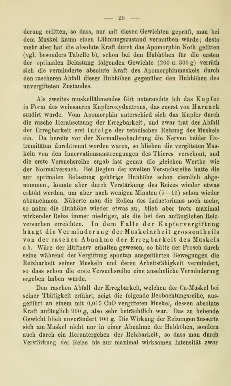 derung erlitten, so dass, nur mit diesen Gewichten geprüft, man bei dem Muskel kaum einen Lähmungszustand vermuthen würde; desto mehr aber hat die absolute Kraft durch das Apomorphin Noth gelitten (vgl. besonders Tabelle b), schon bei den Hubhöhen für die ersten der optimalen Belastung folgenden Gewichte (200 u. 300 g) verräth sich die verminderte absolute Kraft des Apomorphinmuskels durch den rascheren Abfall dieser Hubhöhen gegenüber den Hubhöhen des unvergifteten Zustandes. Als zweites muskellähmendes Gift untersuchte ich das Kupfer in Form des weinsauren Kupferoxydnatrons, das zuerst von Harnack studirt wurde. Vom Apomorphin unterschied sich das Kupfer durch die rasche Herabsetzung der Erregbarkeit, und zwar trat der Abfall der Erregbarkeit erst infolge der tetanischen Reizung des Muskels ein. Da bereits vor der Normalbeobachtung die Nerven beider Ex- tremitäten durchtrennt worden waren, so blieben die vergifteten Mus- keln von den Innervationsanstrengungen des Thieres verschont, und die erste Versuchsreihe ergab fast genau die gleichen Werthe wie der Normalversuch. Bei Beginn der zweiten Versuchsreihe hatte die zur optimalen Belastung gehörige Hubhöhe schon ziemlich abge- nommen, konnte aber durch Verstärkung des Reizes wieder etwas erhöht werden, um aber nach wenigen Minuten (5—10) schon wieder abzunehmen. Näherte man die Rollen des Inductoriums noch mehr, so nahm die Hubhöhe wieder etwas zu, blieb aber trotz maximal wirkender Reize immer niedriger, als die bei den anfänglichen Reiz- versuchen erreichten. In dem Falle der Kupfervergiftung hängt die Verminderung der Muskelarbeit grossentheils von der raschen Abnahme der Erregbarkeit des Muskels a b. Wäre der Hüftnerv erhalten gewesen, so hätte der Frosch durch seine während der Vergiftung spontan ausgeführten Bewegungen die Reizbarkeit seiner Muskeln und deren Arbeitsfähigkeit vermindert, so dass schon die erste Versuchsreihe eine ansehnliche Verminderung ergeben haben würde. Den raschen Abfall der Erregbarkeit, welchen der Cu-Muskel bei seiner Thätigkeit erfährt, zeigt die folgende Beobachtungsreihe, aus- geführt an einem mit 0,015 CuO vergifteten Muskel, dessen absolute Kraft anfänglich 900 g, also sehr beträchtlich war. Das zu hebende Gewicht blieb unverändert 100 g. Die Wirkung der Reizungen äusserte sich am Muskel nicht nur in einer Abnahme der Hubhöhen, sondern auch durch ein Heruntergehen der Reizbarkeit, so dass man durch Verstärkung der Reize bis zur maximal wirksamen Intensität zwar