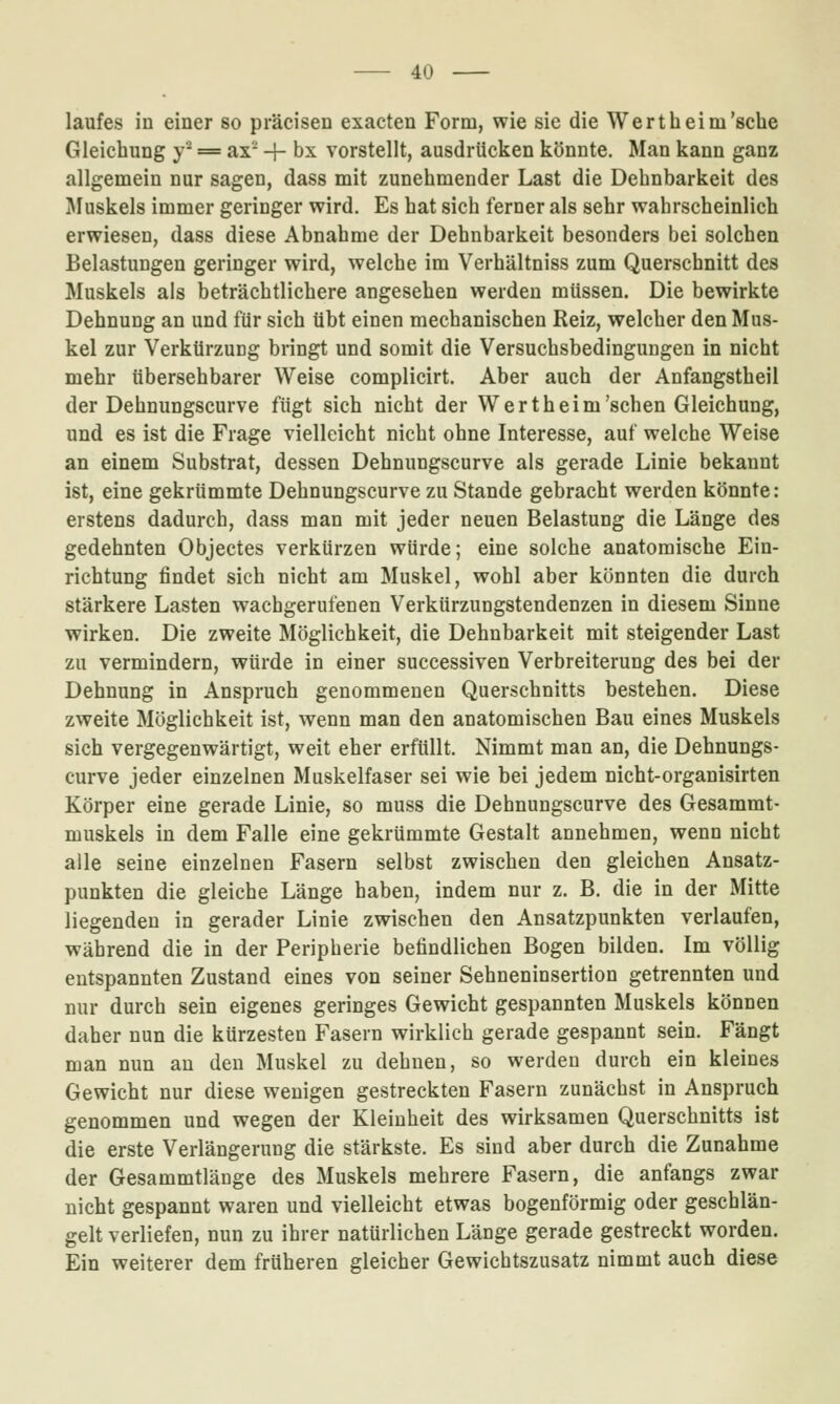 laufes in einer so präcisen exacten Form, wie sie die Wert heim'sehe Gleichung y^ == ax + bx vorstellt, ausdrücken könnte. Man kann ganz allgemein nur sagen, dass mit zunehmender Last die Dehnbarkeit des I^Iuskels immer geringer wird. Es hat sich ferner als sehr wahrscheinlich erwiesen, dass diese Abnahme der Dehnbarkeit besonders bei solchen Belastungen geringer wird, welche im Verhältniss zum Querschnitt des Muskels als beträchtlichere angesehen werden müssen. Die bewirkte Dehnung an und für sich übt einen mechanischen Reiz, welcher den Mus- kel zur Verkürzung bringt und somit die Versuchsbedingungen in nicht mehr übersehbarer Weise complicirt. Aber auch der Anfangstheil der Dehnungscurve fügt sich nicht der Wertheim'sehen Gleichung, und es ist die Frage vielleicht nicht ohne Interesse, auf welche Weise an einem Substrat, dessen Dehnungscurve als gerade Linie bekannt ist, eine gekrümmte Dehnungscurve zu Stande gebracht werden könnte: erstens dadurch, dass man mit jeder neuen Belastung die Länge des gedehnten Objectes verkürzen würde; eine solche anatomische Ein- richtung findet sich nicht am Muskel, wohl aber könnten die durch stärkere Lasten wachgerufenen Verkürzungstendenzen in diesem Sinne wirken. Die zweite Möglichkeit, die Dehnbarkeit mit steigender Last zu vermindern, würde in einer successiven Verbreiterung des bei der Dehnung in Anspruch genommenen Querschnitts bestehen. Diese zweite Möglichkeit ist, wenn man den anatomischen Bau eines Muskels sich vergegenwärtigt, weit eher erfüllt. Nimmt man an, die Dehnungs- curve jeder einzelnen Muskelfaser sei wie bei jedem nicht-organisirten Körper eine gerade Linie, so muss die Dehnungscurve des Gesammt- muskels in dem Falle eine gekrümmte Gestalt annehmen, wenn nicht alle seine einzelnen Fasern selbst zwischen den gleichen Ansatz- punkten die gleiche Länge haben, indem nur z. B. die in der Mitte liegenden in gerader Linie zwischen den Ansatzpunkten verlaufen, während die in der Peripherie befindlichen Bogen bilden. Im völlig entspannten Zustand eines von seiner Sehneninsertion getrennten und nur durch sein eigenes geringes Gewicht gespannten Muskels können daher nun die kürzesten Fasern wirklich gerade gespannt sein. Fängt man nun an den Muskel zu dehnen, so werden durch ein kleines Gewicht nur diese wenigen gestreckten Fasern zunächst in Anspruch genommen und wegen der Kleinheit des wirksamen Querschnitts ist die erste Verlängerung die stärkste. Es sind aber durch die Zunahme der Gesammtlänge des Muskels mehrere Fasern, die anfangs zwar nicht gespannt waren und vielleicht etwas bogenförmig oder geschlän- gelt verliefen, nun zu ihrer natürlichen Länge gerade gestreckt worden. Ein weiterer dem früheren gleicher Gewichtszusatz nimmt auch diese