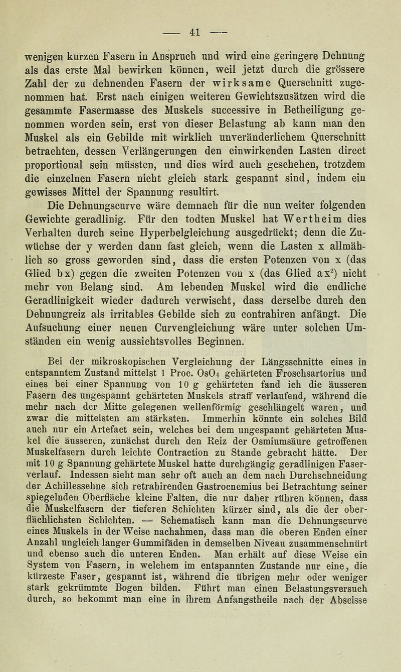 wenigen kurzen Fasern in Anspruch und wird eine geringere Dehnung als das erste Mal bewirken können, weil jetzt durch die grössere Zahl der zu dehnenden Fasern der wirksame Querschnitt zuge- nommen hat. Erst nach einigen weiteren Gewichtszusätzen wird die gesammte Fasermasse des Muskels successive in Betheiligung ge- nommen worden sein, erst von dieser Belastung ab kann man den Muskel als ein Gebilde mit wirklich unveränderlichem Querschnitt betrachten, dessen Verlängerungen den einwirkenden Lasten direct proportional sein müssten, und dies wird auch geschehen, trotzdem die einzelnen Fasern nicht gleich stark gespannt sind, indem ein gewisses Mittel der Spannung resultirt. Die Dehnungscurve wäre demnach für die nun weiter folgenden Gewichte geradlinig. Für den todten Muskel hat Wertheim dies Verhalten durch seine Hyperbelgleichung ausgedrückt; denn die Zu- wüchse der j werden dann fast gleich, wenn die Lasten x allmäh- lich so gross geworden sind, dass die ersten Potenzen von x (das Glied bx) gegen die zweiten Potenzen von x (das Glied ax^) nicht mehr von Belang sind. Am lebenden Muskel wird die endliche Geradlinigkeit wieder dadurch verwischt, dass derselbe durch den Dehnungreiz als irritables Gebilde sich zu contrahiren anfängt. Die Aufsuchung einer neuen Curvengleichung wäre unter solchen Um- ständen ein wenig aussichtsvolles Beginnen. Bei der mikroskopischen Vergleichung der Längsschnitte eines in entspanntem Zustand mittelst 1 Proc. Os04 gehärteten Froschsartorius und eines bei einer Spannung von 10 g gehärteten fand ich die äusseren Fasern des ungespannt gehärteten Muskels straff verlaufend, während die mehr nach der Mitte gelegenen wellenförmig geschlängelt waren, und zwar die mittelsten am stärksten. Immerhin könnte ein solches Bild auch nur ein Artefact sein, welches bei dem ungespannt gehärteten Mus- kel die äusseren, zunächst durch den Reiz der Osmiumsäure getroffenen Muskelfasern durch leichte Contraction zu Stande gebracht hätte. Der mit 10g Spannung gehärtete Muskel hatte durchgängig geradlinigen Faser- verlauf. Indessen sieht man sehr oft auch an dem nach Durchschneidung der Achillessehne sich retrahirenden Gastrocnemius bei Betrachtung seiner spiegelnden Oberfläche kleine Falten, die nur daher rühren können, dass die Muskelfasern der tieferen Schichten kürzer sind, als die der ober- flächlichsten Schichten. — Schematisch kann man die Dehnungscurve eines Muskels in der Weise nachahmen, dass man die oberen Enden einer Anzahl ungleich langer Gummifäden in demselben Niveau zusammenschnürt und ebenso auch die unteren Enden. Man erhält auf diese Weise ein System von Fasern, in welchem im entspannten Zustande nur eine, die kürzeste Faser, gespannt ist, während die übrigen mehr oder weniger stark gekrümmte Bogen bilden. Führt man einen Belastungsversuch durch, so bekommt man eine in ihrem Anfangstheile nach der Abscisse