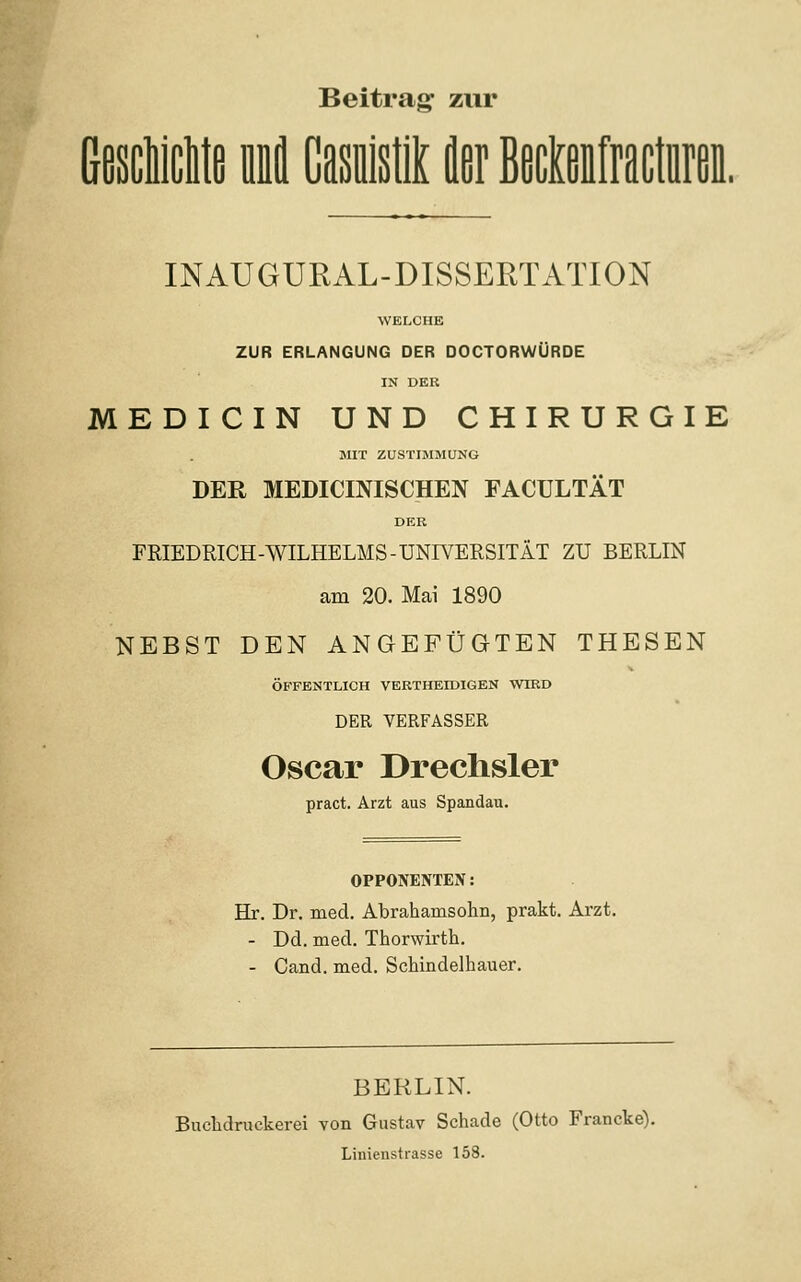 Beitras: zur INAUGURAL-DISSERTATION WELCHE ZUR ERLANGUNG DER DOCTORWÜRDE IN DEK MEDICIN UND CHIRURGIE MIT ZUSTIMMUNG DER MEDICINISCHEN FACULTÄT DER FRIEDRICH-WILHELMS-UNIVERSITÄT ZU BERLIN am 20. Mai 1890 NEBST DEN ANGEFÜGTEN THESEN ÖFFENTLICH VERTHEIDIGEN WIRD DER VERFASSER Oscar Drechsler pract. Arzt aus Spandau. OPPONENTEN: Hr. Dr. med. Abrahamsohn, prakt. Arzt. - Dd. med. Thorwirth. - Cand. med. Schindelhauer. BERLIN. Buchdruckerei Ton Gustav Schade (Otto Francke). Linienstrasse 158.