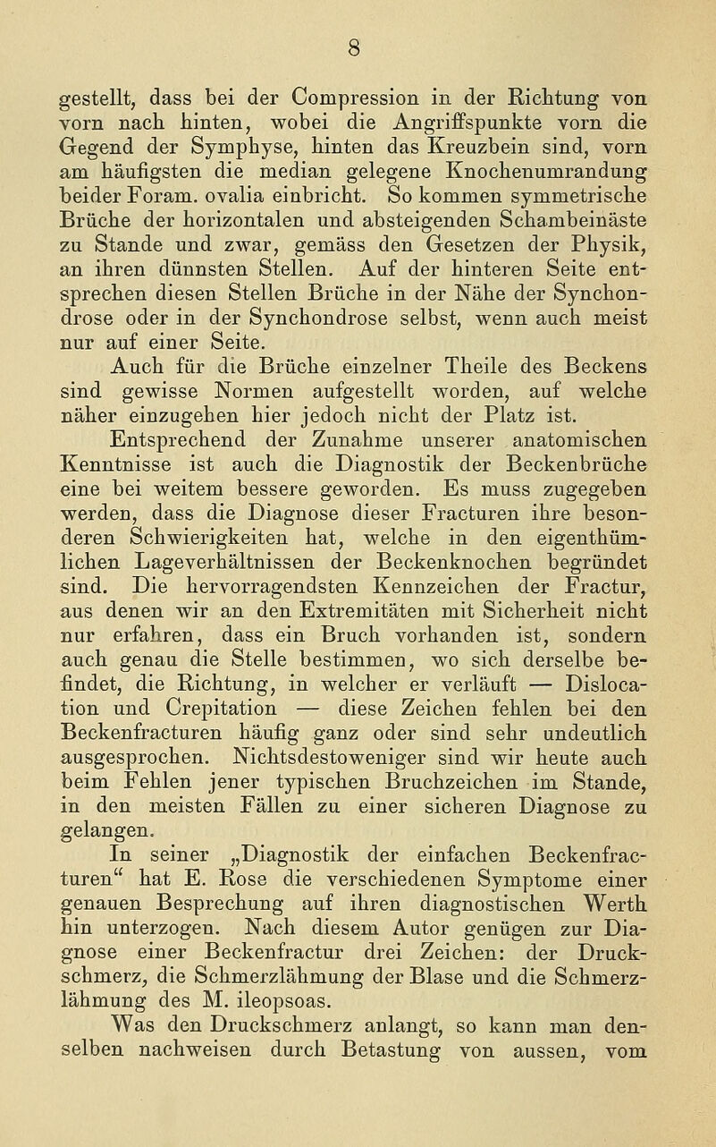 gestellt, dass bei der Compression in der Richtung von vorn nach hinten, wobei die AngrifFspunkte vorn die Gegend der Symphyse, hinten das Kreuzbein sind, vorn am häufigsten die median gelegene Knochenumrandung beider Foram. ovalia einbricht. So kommen symmetrische Brüche der horizontalen und absteigenden Schambeinäste zu Stande und zwar, gemäss den Gesetzen der Physik, an ihren dünnsten Stellen. Auf der hinteren Seite ent- sprechen diesen Stellen Brüche in der Nähe der Synchon- drose oder in der Synchondrose selbst, wenn auch meist nur auf einer Seite. Auch für die Brüche einzelner Theile des Beckens sind gewisse Normen aufgestellt worden, auf welche näher einzugehen hier jedoch nicht der Platz ist. Entsprechend der Zunahme unserer anatomischen Kenntnisse ist auch die Diagnostik der Beckenbrüche eine bei weitem bessere geworden. Es muss zugegeben werden, dass die Diagnose dieser Fracturen ihre beson- deren Schwierigkeiten hat, welche in den eigenthüm- lichen Lageverhältnissen der Beckenknochen begründet sind. Die hervorragendsten Kennzeichen der Fractur, aus denen wir an den Extremitäten mit Sicherheit nicht nur erfahren, dass ein Bruch vorhanden ist, sondern auch genau die Stelle bestimmen, wo sich derselbe be- findet, die Richtung, in welcher er verläuft — Disloca- tion und Crepitation — diese Zeichen fehlen bei den Beckenfracturen häufig ganz oder sind sehr undeutlich ausgesprochen. Nichtsdestoweniger sind wir heute auch beim Fehlen jener typischen Bruchzeichen im Stande, in den meisten Fällen zu einer sicheren Diagnose zu gelangen. In seiner „Diagnostik der einfachen Beckenfrac- turen hat E. Rose die verschiedenen Symptome einer genauen Besprechung auf ihren diagnostischen Werth hin unterzogen. Nach diesem Autor genügen zur Dia- gnose einer Beckenfractur drei Zeichen: der Druck- schmerz, die Schmerzlähmung der Blase und die Schmerz- lähmung des M. ileopsoas. Was den Druckschmerz anlangt, so kann man den- selben nachweisen durch Betastung von aussen, vom