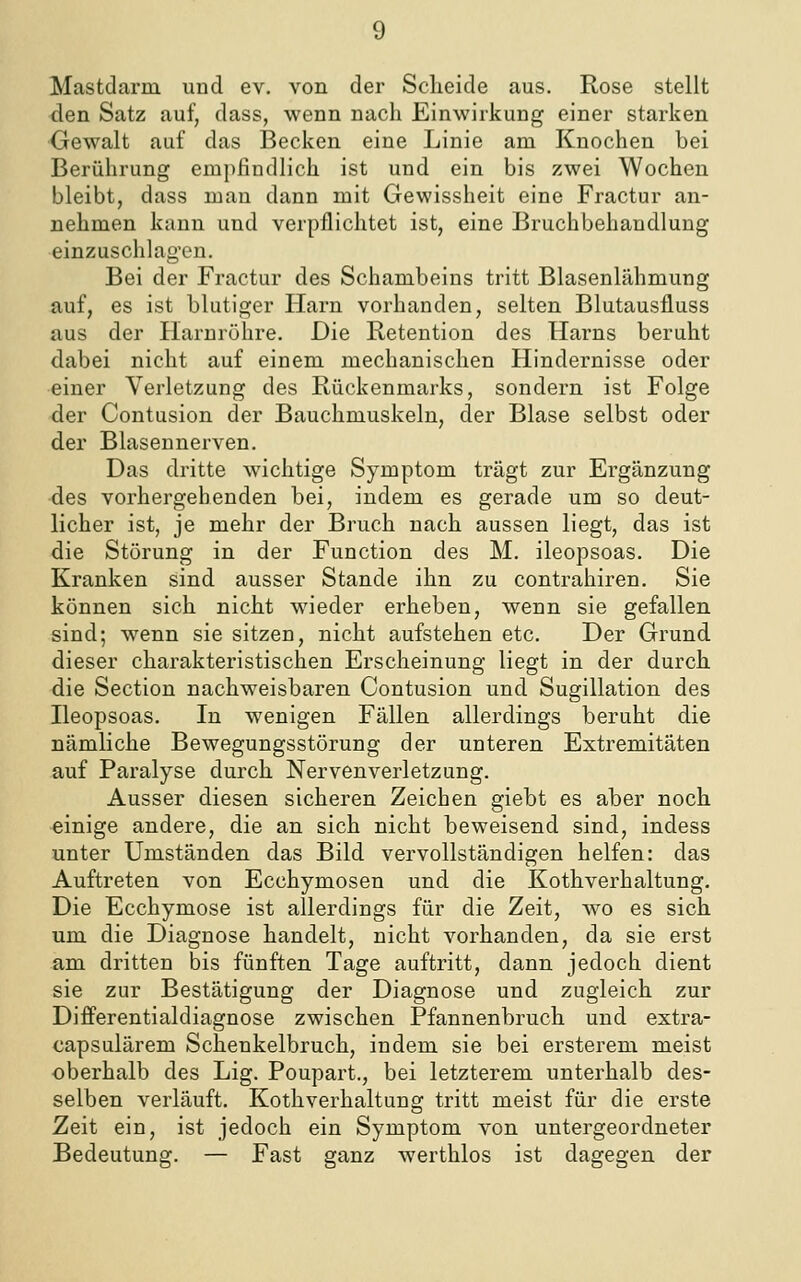 Mastdarm und ev. von der Scheide aus. Rose stellt den Satz auf, dass, wenn nach Einwirkung einer starken Gewalt auf das Becken eine Linie am Knochen bei Berührung empfindlich ist und ein bis zwei Wochen bleibt, dass man dann mit Gewisslieit eine Fractur an- nehmen kann und verpflichtet ist, eine Bruchbehaudlung einzuschlagen. Bei der Fractur des Schambeins tritt Blasenlähmung auf, es ist blutiger Harn vorhanden, selten Blutausfluss aus der Ilarnröhre. Die Retention des Harns beruht dabei nicht auf einem mechanischen Hindernisse oder einer Verletzung des Rückenmarks, sondern ist Folge der Contusion der Bauchmuskeln, der Blase selbst oder der Blasennerven. Das dritte wichtige Symptom trägt zur Ergänzung des vorhergehenden bei, indem es gerade um so deut- licher ist, je mehr der Bruch nach aussen liegt, das ist die Störung in der Function des M. ileopsoas. Die Kranken sind ausser Stande ihn zu contrahiren. Sie können sich nicht wieder erheben, wenn sie gefallen sind; wenn sie sitzen, nicht aufstehen etc. Der Grund dieser charakteristischen Erscheinung liegt in der durch die Section nachweisbaren Contusion und Sugillation des Beopsoas. In wenigen Fällen allerdings beruht die nämliche Bewegungsstörung der unteren Extremitäten auf Paralyse durch Nervenverletzung. Ausser diesen sicheren Zeichen giebt es aber noch einige andere, die an sich nicht beweisend sind, indess unter Umständen das Bild vervollständigen helfen: das Auftreten von Ecchymosen und die Kothverhaltung. Die Ecchymose ist allerdings für die Zeit, wo es sich um die Diagnose handelt, nicht vorhanden, da sie erst am dritten bis fünften Tage auftritt, dann jedoch dient sie zur Bestätigung der Diagnose und zugleich zur Differentialdiagnose zwischen Pfannenbruch und extra- capsulärem Schenkelbruch, indem sie bei ersterem meist oberhalb des Lig. Poupart., bei letzterem unterhalb des- selben verläuft. Kothverhaltung tritt meist für die erste Zeit ein, ist jedoch ein Symptom von untergeordneter Bedeutung. — Fast ganz werthlos ist dagegen der