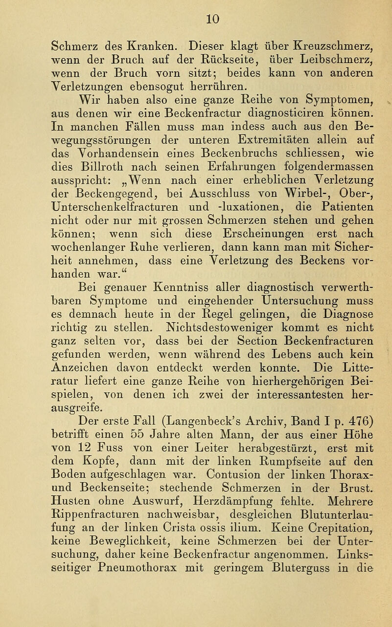 Sctmerz des Kranken. Dieser klagt über Kreuzschmerz, wenn der Bruch auf der Rückseite, über Leibschmerz, wenn der Bruch vorn sitzt; beides kann von anderen Verletzungen ebensogut herrühren. Wir haben also eine ganze Reihe von Symptomen, aus denen wir eine Beckenfractur diagnosticiren können. In manchen Fällen muss man indess auch aus den Be- wegungsstörungen der unteren Extremitäten allein auf das Yorhandensein eines Beckenbruchs schliessen, wie dies Billroth nach seinen Erfahrungen folgendermassen ausspricht: „Wenn nach einer erheblichen Verletzung der Beckengegend, bei Ausschluss von Wirbel-, Ober-, Unterschenkelfracturen und -luxationen, die Patienten nicht oder nur mit grossen Schmerzen stehen und gehen können; wenn sich diese Erscheinungen erst nach wochenlanger Ruhe verlieren, dann kann man mit Sicher- heit annehmen, dass eine Verletzung des Beckens vor- handen war. Bei genauer Kenntniss aller diagnostisch verwerth- baren Symptome und eingehender Untersuchung muss es demnach heute in der Regel gelingen, die Diagnose richtig zu stellen. Nichtsdestoweniger kommt es nicht ganz selten vor, dass bei der Section Beckenfracturen gefunden werden, wenn während des Lebens auch kein Anzeichen davon entdeckt werden konnte. Die Litte- ratur liefert eine ganze Reihe von hierhergehörigen Bei- spielen, von denen ich zwei der interessantesten her- ausgreife. Der erste Fall (Langenbeck's Archiv, Band I p. 476) betrifft einen 55 Jahre alten Mann, der aus einer Höhe von 12 Fuss von einer Leiter herabgestürzt, erst mit dem Kopfe, dann mit der linken Rumpfseite auf den Boden aufgeschlagen war. Contusion der linken Thorax- und Beckenseite; stechende Schmerzen in der Brust. Husten ohne Auswurf, Herzdämpfung fehlte. Mehrere Rippenfracturen nachweisbar, desgleichen Blutunterlau- fung an der linken Crista ossis ilium. Keine Crepitation, keine Beweglichkeit, keine Schmerzen bei der Unter- suchung, daher keine Beckenfractur angenommen. Links- seitiger Pneumothorax mit geringem Bluterguss in die