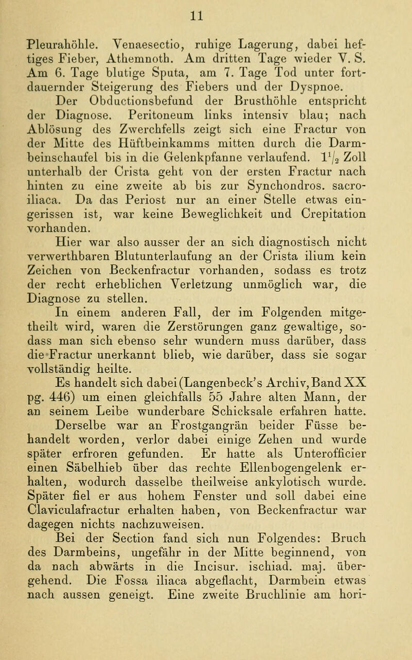 Pleurahöhle. Venaesectio, ruhige Lagerung, dabei hef- tiges Fieber, Athemnoth. Am dritten Tage wieder V. S. Am 6. Tage blutige Sputa, am 7. Tage Tod unter fort- dauernder Steigerung des Fiebers und der Dyspnoe. Der Obductionsbefund der Brusthöhle entspricht der Diagnose. Peritoneum links intensiv blau; nach Ablösung des Zwerchfells zeigt sich eine Fractur von der Mitte des Hiiftbeinkamms mitten durch die Darm- beiuschaufel bis in die Gelenkpfanne verlaufend, l'/a Zoll unterhalb der Crista geht von der ersten Fractur nach hinten zu eine zweite ab bis zur Synchondros. sacro- iliaca. Da das Periost nur an einer Stelle etwas ein- gerissen ist, war keine Beweglichkeit und Crepitation vorhanden. Hier war also ausser der an sich diagnostisch nicht verwerthbaren Blutunterlaufung an der Crista ilium kein Zeichen von Beckenfractur vorhanden, sodass es trotz der recht erheblichen Verletzung unmöglich war, die Diagnose zu stellen. In einem anderen Fall, der im Folgenden mitge- theilt wird, waren die Zerstörungen ganz gewaltige, so- dass man sich ebenso sehr wundern muss darüber, dass die Fractur unerkannt blieb, wie darüber, dass sie sogar vollständig heilte. Es handelt sich dabei(Langenbeck's Archiv,Band XX pg. 446) um einen gleichfalls 55 Jahre alten Mann, der an seinem Leibe wunderbare Schicksale erfahren hatte. Derselbe war an Frostgangrän beider Füsse be- handelt worden, verlor dabei einige Zehen und wurde später erfroren gefunden. Er hatte als Unterofficier einen Säbelhieb über das rechte Ellenbogengelenk er- halten, wodurch dasselbe theilweise ankylotisch wurde. Später fiel er aus hohem Fenster und soll dabei eine Claviculafractur erhalten haben, von Beckenfractur war dagegen nichts nachzuweisen. Bei der Section fand sich nun Folgendes: Bruch des Darmbeins, ungefähr in der Mitte beginnend, von da nach abwärts in die Incisur. ischiad. maj. über- gehend. Die Fossa iliaca abgeflacht, Darmbein etwas nach aussen geneigt. Eine zweite Bruchlinie am hori-