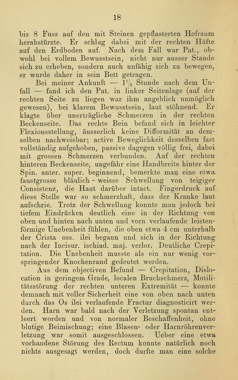 bis 8 Fuss auf den mit Steinen gepflasterten Hofraum herabstürzte. Er schlug dabei mit der rechten Hüfte auf den Erdboden auf. Nach dem Fall war Pat., ob- wohl bei vollem Bewusstsein, nicht nur ausser Stande sich zu erheben, sondern auch unfähig sich zu bewegeo, er wurde daher in sein Bett getragen. Bei meiner Ankunft — 1^2 Stunde nach dem Un- fall — fand ich den Fat. in linker Seitenlage (auf der rechten Seite zu liegen war ihm augeblich unmöglich gewesen), bei klarem Bewusstsein, laut stöhnend. Er klagte über unerträgliche Schmerzen in der rechten Beckenseite. Das rechte Bein befand sich in leichter Flexionsstellung, äusserlich keine Difformität an dem- selben nachweisbar; active Beweglichkeit desselben fast vollständig aufgehoben, passive dagegen völlig frei, dabei mit grossen Schmerzen verbunden. Auf der rechten hinteren Beckenseite, ungefähr eine Handbreite hinter der Spin, anter. super, beginnend, bemerkte man eine etwa faustgrosse bläulich - weisse Schwellung von teigiger Consistenz, die Haut darüber intact. Fingerdruck auf diese Stelle war so schmerzhaft, dass der Kranke laut aufschrie. Trotz der Schwellung konnte man jedoch bei tiefem Eindrücken deutlich eine in der Richtung von oben und hinten nach unten und vorn verlaufende leisten- förmige Unebenheit fühlen, die oben etwa 4 cm unterhalb der Crista oss. ilei begann und sich in der Richtung nach der Incisur. ischiad. maj. verlor. Deutliche Crepi- tation. Die Unebenheit musste als ein nur wenig vor- springender Knochenrand gedeutet werden. Aus dem objectiven Befund — Crepitation, Dislo- cation in geringem Grade, localen Bruchschmerz, Motili- tätsstörung der rechten unteren Extremität — konnte demnach mit voller Sicherheit eine von oben nach unten durch das Os ilei verlaufende Fractur diagnosticirt wer- den. Harn war bald nach der Verletzung spontan ent- leert worden und von normaler BeschafPenheit, ohne blutige Beimischung; eine Blasen- oder Harnröhrenver- letzung war somit ausgeschlossen. Ueber eine etwa vorhandene Störung des Rectum konnte natürlich noch nichts ausgesagt werden, doch durfte man eine solche