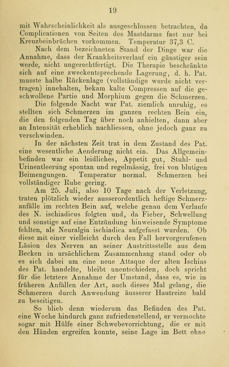 mit Wahrscheinlichkeit als ausgeschlossen betrachten, da Complicationen von Seiten des Mastdarms fast nur bei Kreuzbeinbrüchen vorkommen. Temperatur 37,3 C. Nach dem bezeichneten Stand der Dinge war die Annahme, dass der Krankheitsverlauf ein günstiger sein werde, nicht ungerechtfertigt. Die Therapie beschränkte sich auf eine zweckentsprechende Lagerung, d. h. Pat. musste halbe Rückenlage (vollständige wurde nicht ver- tragen) innehalten, bekam kalte Compressen auf die ge- schw'ollene Partie und Morphium gegen die Schmerzen. Die folgende Nacht war Pat, ziemlich unruhig, es stellten sich Schmerzen im ganzen rechten Bein ein, die den folgenden Tag über noch anhielten, dann aber an Intensität erheblich nachliessen, ohne jedoch ganz zu verschwinden. In der nächsten Zeit trat in dem Zustand des Pat. eine wesentliche Aenderung nicht ein. Das Allgemein- befinden war ein leidliches, Appetit gut, Stuhl- und Urinentleerung spontan und regelmässig, frei von blutigen Beimengungen. Temperatur normal. Schmerzen bei vollständiger Ruhe gering. Am 25. Juli, also 10 Tage nach der Verletzung, traten plötzlich wieder ausserordentlich heftige Schmerz- anfälle im rechten Bein auf, welche genau dem Verlaufe des N. ischiadicus folgten und, da Fieber, Schwellung und sonstige auf eine Entzündung hinweisende Symptome fehlten, als Neuralgia ischiadica aufgefasst wurden. Ob diese mit einer vielleicht durch den Fall hervorgerufenen Läsion des Nerven an seiner Austrittsstelle aus dem Becken in ursächlichem Zusammenhang stand oder ob es sich dabei um eine neue Attaque der alten Ischias des Pat. handelte, bleibt unentschieden, doch spricht für die letztere Annahme der Umstand, dass es, wie in fi'üheren Anfällen der Art, auch dieses Mal gelang, die Schmerzen durch Anwendung äusserer Hautreize bald zu beseitigen. So blieb denn wiederum das Befinden des Pat. eine Woche hindurch ganz zufriedenstellend, er vermochte sogar mit Hülfe einer Schwebevorrichtung, die er mit den Händen ergreifen konnte, seine Lage im Bett ohne