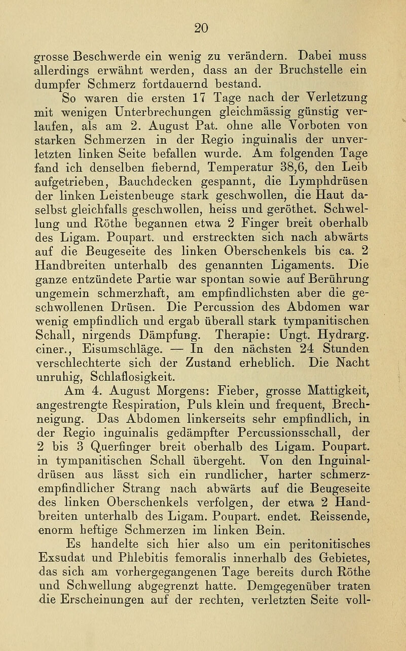 grosse Bescliwerde ein wenig zu verändern. Dabei muss allerdings erwähnt werden, dass an der Bruchstelle ein dumpfer Schmerz fortdauernd bestand. So waren die ersten 17 Tage nach der Verletzung mit wenigen Unterbrechungen gleichmässig günstig ver- laufen, als am 2. August Fat. ohne alle Vorboten von starken Schmerzen in der Regio inguinalis der unver- letzten linken Seite befallen wurde. Am folgenden Tage fand ich denselben fiebernd, Temperatur 38,6, den Leib aufgetrieben, Bauchdecken gespannt, die Lymphdrüsen der linken Leistenbeuge stark geschwollen, die Haut da- selbst gleichfalls geschwollen, heiss und geröthet. Schwel- lung und Röthe begannen etwa 2 Finger breit oberhalb des Ligam. Foupart. und erstreckten sich nach abwärts auf die Beugeseite des linken Oberschenkels bis ca. 2 Handbreiten unterhalb des genannten Ligaments. Die ganze entzündete Fartie war spontan sowie auf Berührung ungemein schmerzhaft, am empfindlichsten aber die ge- schwollenen Drüsen. Die Fercussion des Abdomen war wenig empfindlich und ergab überall stark tympanitisehen Schall, nirgends Dämpfung. Therapie: üngt. Hydrarg. einer., Eisumschläge. — In den nächsten 24 Stunden verschlechterte sich der Zustand erheblich. Die Nacht unruhig, Schlaflosigkeit. Am 4. August Morgens: Fieber, grosse Mattigkeit, angestrengte Respiration, Fuls klein und frequent, Brech- neigung. Das Abdomen linkerseits sehr empfindlich, in der Regio inguinalis gedämpfter Fercussionsschall, der 2 bis 3 Querfinger breit oberhalb des Ligam. Foupart. in tympanitischen Schall übergeht. Von den Inguinal- drüsen aus lässt sich ein rundlicher, harter schmerz- empfindlicher Strang nach abwärts auf die Beugeseite des linken Oberschenkels verfolgen, der etwa 2 Hand- breiten unterhalb des Ligam. Foupart. endet. Reissende, enorm heftige Schmerzen im linken Bein. Es handelte sich hier also um ein peritonitisches Exsudat und Fhlebitis femoralis innerhalb des Gebietes, das sich am vorhergegangenen Tage bereits durch Röthe und Schwellung abgegrenzt hatte. Demgegenüber traten die Erscheinungen auf der rechten, verletzten Seite voll-