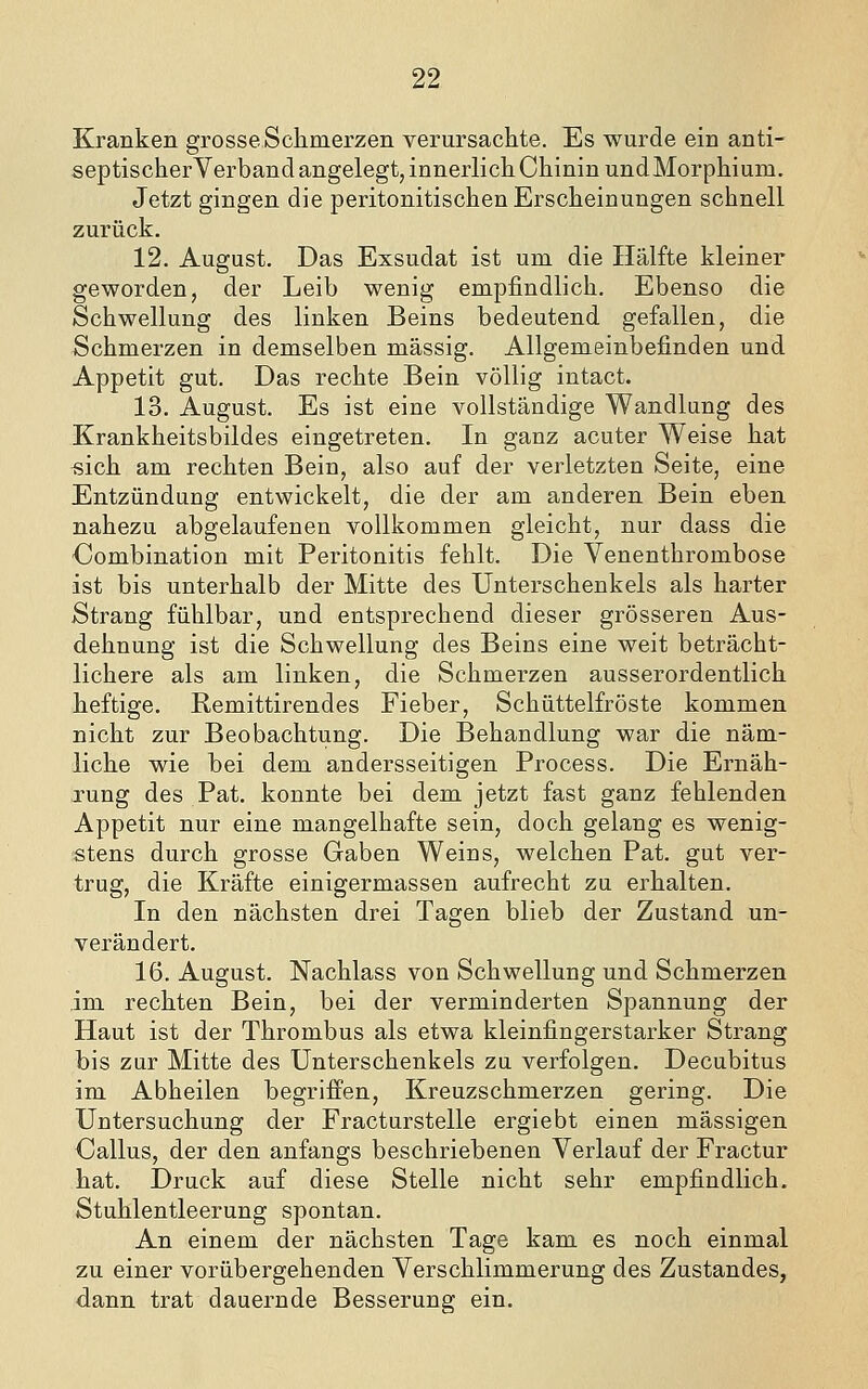 Kranken grosse Schmerzen verursachte. Es wurde ein anti- septischerVerband angelegt, innerlich Chinin und Morphium. Jetzt gingen die peritonitischen Erscheinungen schnell zurück. 12. August. Das Exsudat ist um die Hälfte kleiner geworden, der Leib wenig empfindlich. Ebenso die Schwellung des linken Beins bedeutend gefallen, die Schmerzen in demselben massig. Allgemeinbefinden und Appetit gut. Das rechte Bein völlig intact. 13. August. Es ist eine vollständige Wandlung des Krankheitsbildes eingetreten. In ganz acuter Weise hat ^sich am rechten Bein, also auf der verletzten Seite, eine Entzündung entwickelt, die der am anderen Bein eben nahezu abgelaufenen vollkommen gleicht, nur dass die ■Combination mit Peritonitis fehlt. Die Venenthrombose ist bis unterhalb der Mitte des Unterschenkels als harter Strang fühlbar, und entsprechend dieser grösseren Aus- dehnung ist die Schwellung des Beins eine weit beträcht- lichere als am linken, die Schmerzen ausserordentlich heftige, Remittirendes Fieber, Schüttelfröste kommen nicht zur Beobachtung. Die Behandlung war die näm- liche wie bei dem andersseitigen Process. Die Ernäh- rung des Pat. konnte bei dem jetzt fast ganz fehlenden Appetit nur eine mangelhafte sein, doch gelang es wenig- stens durch grosse Gaben Weins, welchen Pat. gut ver- trug, die Kräfte einigermassen aufrecht zu erhalten. In den nächsten drei Tagen blieb der Zustand un- verändert. 16. August. Nachlass von Schwellung und Schmerzen im rechten Bein, bei der verminderten Spannung der Haut ist der Thrombus als etwa kleinfingerstarker Strang bis zur Mitte des Unterschenkels zu verfolgen. Decubitus im Abheilen begriffen, Kreuzschmerzen gering. Die Untersuchung der Fracturstelle ergiebt einen massigen Oallus, der den anfangs beschriebenen Verlauf der Fractur hat. Druck auf diese Stelle nicht sehr empfindlich. Stuhlentleerung spontan. An einem der nächsten Tage kam es noch einmal zu einer vorübergehenden Verschlimmerung des Zustandes, dann trat dauernde Besserung ein.