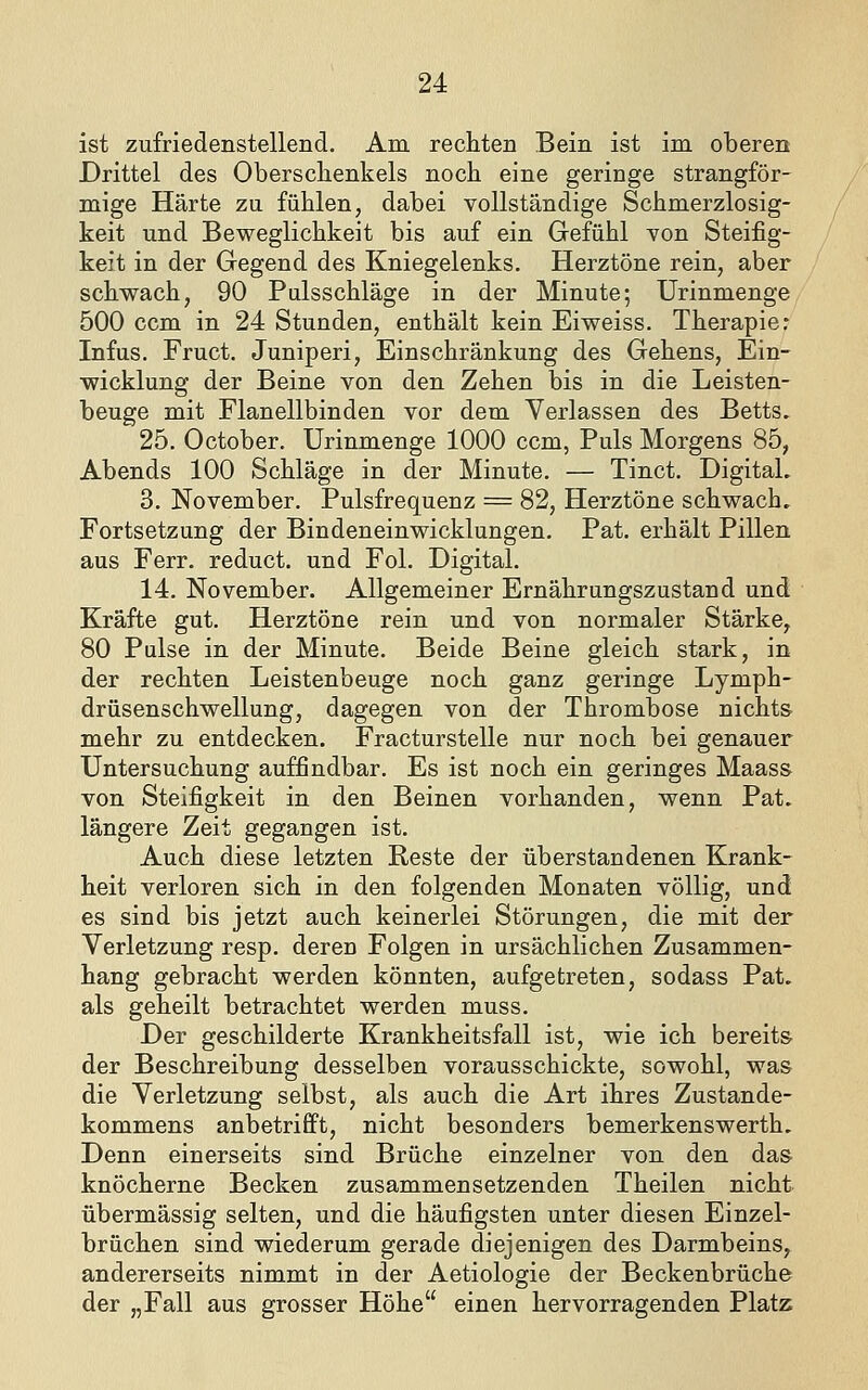 ist zufriedenstellend. Am rechten Bein ist im oberen Drittel des Oberschenkels noch eine geringe strangför- mige Härte zu fühlen, dabei vollständige Schmerzlosig- keit und Beweglichkeit bis auf ein Gefühl von Steifig- keit in der Gegend des Kniegelenks. Herztöne rein, aber schwach, 90 Pulsschläge in der Minute; Urinmenge 500 ccm in 24 Stunden, enthält kein Eiweiss. Therapier Infus. Fruct. Juniperi, Einschränkung des Gehens, Ein- wicklung der Beine von den Zehen bis in die Leisten- beuge mit Flanellbinden vor dem Verlassen des Betts. 25. October. Urinmenge 1000 ccm, Puls Morgens 85, Abends 100 Schläge in der Minute. — Tinct. Digital, 3. November. Pulsfrequenz = 82, Herztöne schwach. Fortsetzung der Bindeneinwicklungen. Pat. erhält Pillen aus Ferr. reduct. und Fol. Digital. 14. November. Allgemeiner Ernährungszustand und Kräfte gut. Herztöne rein und von normaler Stärke, 80 Pulse in der Minute. Beide Beine gleich stark, in der rechten Leistenbeuge noch ganz geringe Lymph- drüsenschwellung, dagegen von der Thrombose nichts mehr zu entdecken. Fracturstelle nur noch bei genauer Untersuchung auffindbar. Es ist noch ein geringes Maass von Steifigkeit in den Beinen vorhanden, wenn Pat. längere Zeit gegangen ist. Auch diese letzten Reste der überstandenen Krank- heit verloren sich in den folgenden Monaten völlig, und es sind bis jetzt auch keinerlei Störungen, die mit der Verletzung resp. deren Folgen in ursächlichen Zusammen- hang gebracht werden könnten, aufgetreten, sodass Pat. als geheilt betrachtet werden muss. Der geschilderte Krankheitsfall ist, wie ich bereits der Beschreibung desselben vorausschickte, sowohl, was die Verletzung selbst, als auch die Art ihres Zustande- kommens anbetrifft, nicht besonders bemerkenswerth. Denn einerseits sind Brüche einzelner von den das knöcherne Becken zusammensetzenden Theilen nicht übermässig selten, und die häufigsten unter diesen Einzel- brüchen sind wiederum gerade diejenigen des Darmbeins, andererseits nimmt in der Aetiologie der Beckenbrüche der „Fall aus grosser Höhe einen hervorragenden Platz