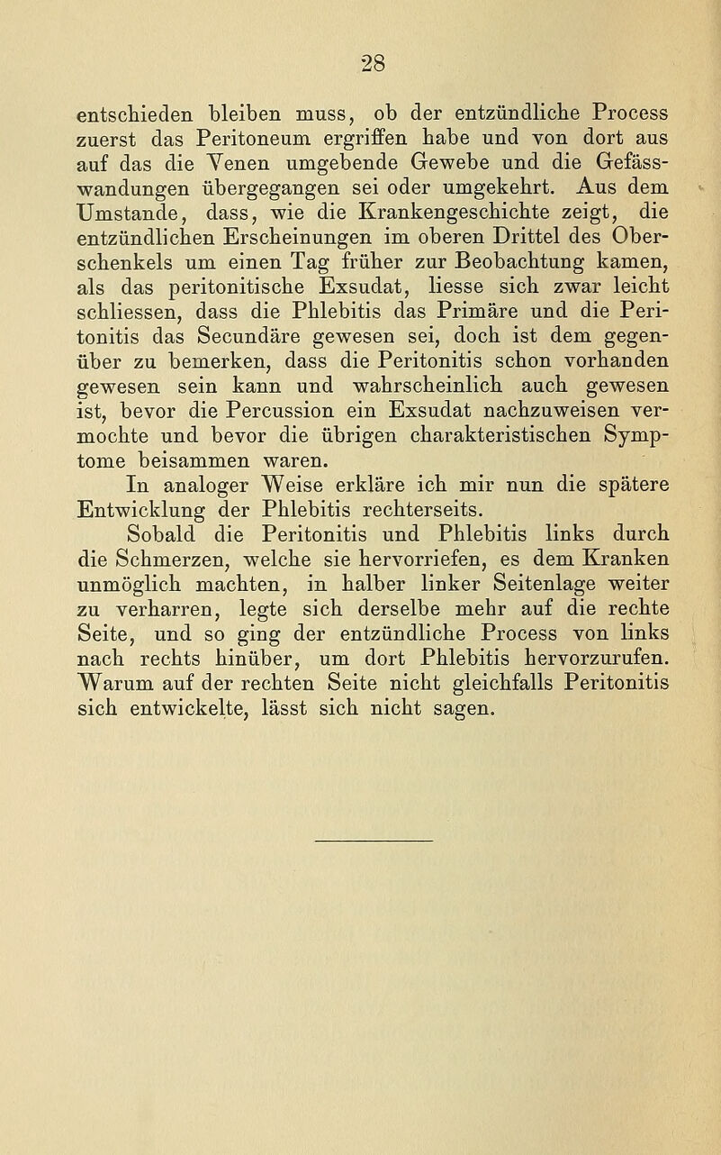 entsctieden bleiben muss, ob der entzündliche Process zuerst das Peritoneum ergriffen habe und von dort aus auf das die Yenen umgebende Gewebe und die Gefäss- wandungen übergegangen sei oder umgekehrt. Aus dem Umstände, dass, wie die Krankengeschichte zeigt, die entzündlichen Erscheinungen im oberen Drittel des Ober- schenkels um einen Tag früher zur Beobachtung kamen, als das peritonitische Exsudat, Hesse sich zwar leicht schliessen, dass die Phlebitis das Primäre und die Peri- tonitis das Secundäre gewesen sei, doch ist dem gegen- über zu bemerken, dass die Peritonitis schon vorhanden gewesen sein kann und wahrscheinlich auch gewesen ist, bevor die Percussion ein Exsudat nachzuweisen ver- mochte und bevor die übrigen charakteristischen Symp- tome beisammen waren. In analoger Weise erkläre ich mir nun die spätere Entwicklung der Phlebitis rechterseits. Sobald die Peritonitis und Phlebitis links durch die Schmerzen, welche sie hervorriefen, es dem Kranken unmöglich machten, in halber linker Seitenlage weiter zu verharren, legte sich derselbe mehr auf die rechte Seite, und so ging der entzündliche Process von links nach rechts hinüber, um dort Phlebitis hervorzurufen. Warum auf der rechten Seite nicht gleichfalls Peritonitis sich entwickelte, lässt sich nicht sagen.