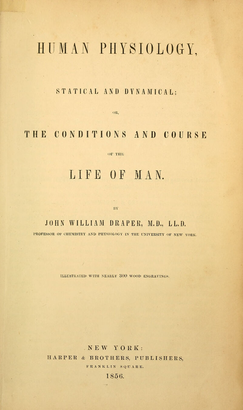 HUMAN PHYSIOLOGY, STATICAL AND DYNAMICAL; OK, THE CONDITIONS AND COURSE LIFE OF MAN. JOHN WILLIAM DRAPER, M.D., LL.D. PROFESSOR OK CHEMISTRY AND PHYSIOLOGY IN THE UNIVERSITY OF NEW YORK. ILLUSTIlATEl) WITH NEARLY 300 WOOD ENGRAVINGS. NEW YORK: HARPER & BROTHERS, PUBLISHERS, FRANKLIN SQUARE. 1856.