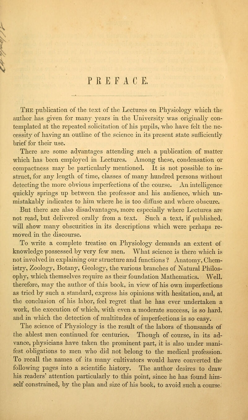 PREFACE. The publication of the text of the Lectures on Physiology which the author has given for many years in the University was originally con- templated at the repeated solicitation of his pupils, who have felt the ne^ cessity of having an outline of the science in its present state sufficiently brief for their use. There are some advantages attending such a publication of matter which has been employed in Lectures. Among these, condensation or compactness may be particularly mentioned. It is not possible to in- struct, for any length of time, classes of many hundred persons without detecting the more obvious imperfections of the course. An intelligence quickly springs up between the professor and his audience, which un- mistakably indicates to him where he is too diffuse and where obscure. But there are also disadvantages, more especially where Lectm'es are not read, but delivered orally from a text. Such a text, if published, will show many obscurities in its descriptions which were perhaps re- moved in the discourse. To write a complete treatise on Physiology demands an extent of knowledge possessed by very few men. What science is there which is not involved in explaining our structure and functions ? Anatomy, Chem- istry, Zoology, Botany, Geology, the various branches of Natural PhUos- ophy, which themselves require as their foundation ]\Iathematics. Well, therefore, may the author of this book, in view of his own imperfections as tried by such a standard, express his opinions with hesitation, and, at the conclusion of his labor, feel regret that he has ever undertaken a work, the execution of which, with even a moderate success, is so hard, and in which the detection of multitudes of imperfections is so easy. The science of Physiology is the result of the labors of thousands of the ablest men continued for centuries. Though of course, in its ad- vance, physicians have taken the prominent part, it is also under mani- fest obligations to men who did not belong to the medical profession. To recall the names of its many cultivators would have converted the following pages into a scientific history. The author desires to draw liis readers' attention particularly to this point, since he has found him- self constrained, by the plan and size of liis book, to avoid such a course-