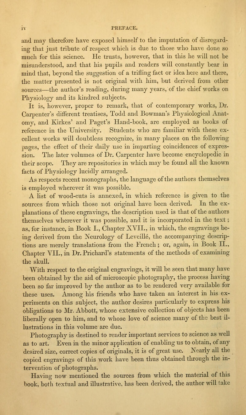 and may therefore have exposed himself to the imputation of disregard- ing that just tribute of respect which is due to those who have done so much for this science. He trusts, however, that in this he will not be misunderstood, and that his pupils and readers will constantly bear in mind that, beyond the suggestion of a trifling fact or idea here and there, the matter presented is not original with him, but derived from other sources—the author's reading, during many years, of the chief works on Physiology and its kindred subjects. It is, however, proper to remark, that of contemporary works, Dr. Carpenter's different treatises, Todd and Bowman's Physiological Anat- omy, and Kirkes' and Paget's Hand-book, are employed as books of reference in the University. vStudents who are familiar with these ex- cellent works will doubtless recognize, in many places on the follo-^ang ■pages, the effect of their daily use in imparting coincidences of expres- sion. The later volumes of Dr. Carpenter have become encyclopedic in their scope. They are repositories in which may be found all the known facts of Physiology lucidly arranged. As respects recent monographs, the language of the authors themselves is employed wherever it was possible. A list of wood-cuts is annexed, in which reference is given to the sources from which those not original have been derived. In the ex- planations of these engravings, the description used is that of the authors themselves wherever it was possible, and it is incorporated in the text; as, for instance, in Book I., Chapter XVII., in which, the engravings be- ing derived from the Neui'ology of LeveiUe, the accompanying descrip- tions are merely translations firom the French; or, again, in Book II., Chapter VII., in Dr. Prichard's statements of the methods of examining the skull. With respect to the original engravings, it will be seen that many have been obtained by the aid of microscopic photography, the process having been so far improved by the author as to be rendered very available for these uses. Among his friends who have taken an interest in his ex- periments on this subject, the author desires particularly to express his obhgations to Mr. Abbott, whose extensive collection of objects has been liberally open to him, and to whose love of science many of the best il- lustrations in this volume are due. Photography is destined to render important services to science as well as to art. Even in the minor application of enabling us to obtain, of any desu-ed size, correct copies of originals, it is of great use. IS^early all the copied engravings of this work have been thus obtamed tlirough the in- tervention of photographs. Having now mentioned the sources from which the material of this book, both textual and illustrative, has been derived, the author will take