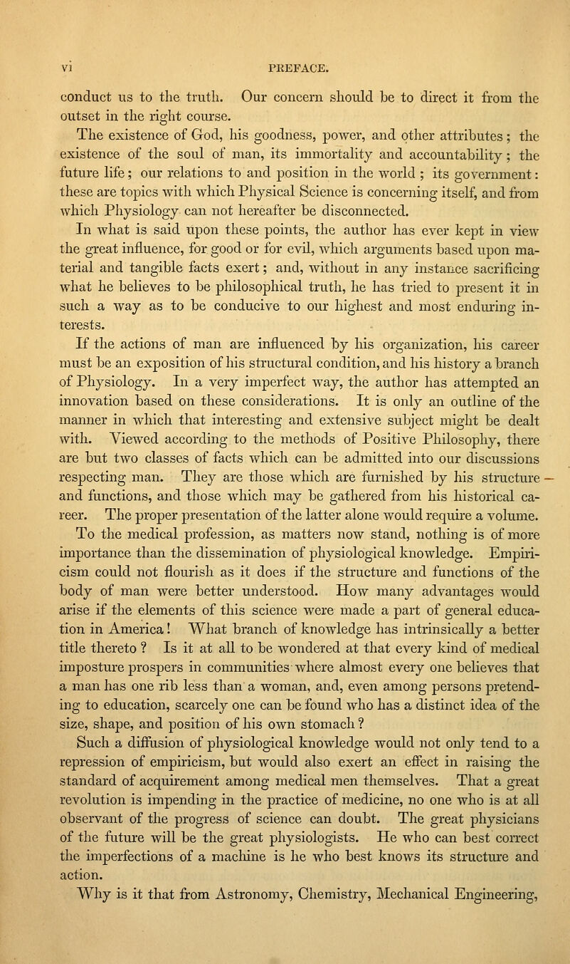 conduct us to the truth. Our concern should Ibe to direct it from the outset in the right course. The existence of God, his goodness, power, and other attributes; the existence of the soul of man, its immortality and accountability; the future life; our relations to and position in the world ; its government: these are topics with which Physical Science is concerning itself, and from which Physiology can not hereafter be disconnected. In what is said upon these points, the author has ever kept in view the great influence, for good or for evil, which arguments based upon ma- terial and tangible facts exert; and, without in any instance sacrificing what he believes to be philosophical truth, he has tried to present it in such a way as to be conducive to our highest and most enduring in- terests. If the actions of man are influenced by his organization, his career must be an exposition of his structural condition, and his history a branch of Physiology. In a very imperfect way, the author has attempted an innovation based on these considerations. It is only an outline of the manner in which that interesting and extensive subject might be dealt with. Viewed according to the methods of Positive Philosophy, there are but two classes of facts which can be admitted into our discussions respecting man. They are those which are furnished by his structure and functions, and those which may be gathered from his historical ca- reer. The proper presentation of the latter alone would requu-e a volume. To the medical profession, as matters now stand, nothing is of more importance than the dissemination of physiological knowledge. Empiri- cism could not flourish as it does if the structure and functions of the body of man were better understood. How many advantages would arise if the elements of this science were made a part of general educa- tion in America! What branch of knowledge has intrinsically a better title thereto ? Is it at all to be wondered at that every kind of medical imposture prospers in communities where almost every one believes that a man has one rib less than a woman, and, even among persons pretend- ing to education, scarcely one can be found who has a distinct idea of the size, shape, and position of his own stomach ? Such a diffusion of physiological knowledge would not only tend to a repression of empiricism, but would also exert an effect in raising the standard of acquirement among medical men themselves. That a great revolution is impending in the practice of medicine, no one who is at all observant of the progress of science can doubt. The great physicians of the future will be the great physiologists. He who can best correct the imperfections of a macliine is he who best knows its structure and action. Why is it that from Astronomy, Chemistry, Mechanical Engineering,