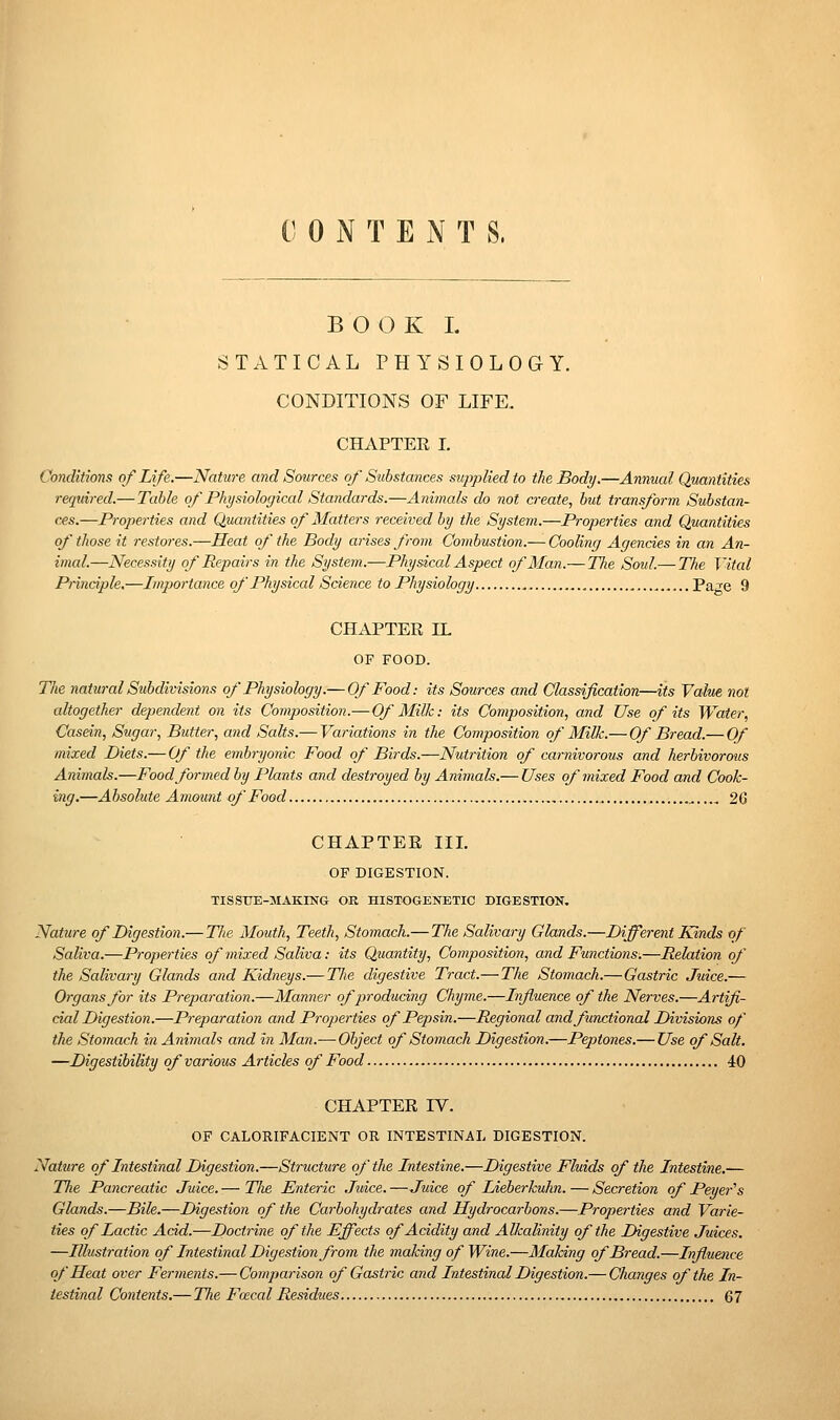 C 0 N T E N T S. B O O K I. STATICAL PHYSIOLOGY. CONDITIONS OF LIFE. CHAPTEE I. Conditions of Life.—Natwe and Sources of Substances supplied to the Body.—Annual Quantities required.— Table of Physiological Sta7idards.—Animals do not create, but transform Substan- ces.—Properties and Quantities of Matters received by the System.—Properties and Quantities of those it restores.—Heat of the Body arises from Combustion.— Cooling Agencies in an An- imal.—Necessity of Repairs in the System.—Physical Aspect of Man.— The Soid.— The Vital Principle,—Importance of Physical Science to Physiology Page 9 CHAPTER IL OF FOOD. Tlie natural Subdivisions of Physiology.— Of Food: its Sources and Classification—its Value not altogether dependent on its Composition.—Of Milk: its Composition, and Use of its Water, Casein, Sugar, Butter, and Salts.— Variations in the Composition of Milk.— Of Bread.— Of mixed Diets.— Of the embryonic Food of Birds.—Nutrition of carnivorous and herbivorous Animak.—Food formed by Plants and destroyed by Animals.— Uses of mixed Food and Cook- ing.—Absolute Amount of Food , , 26 CHAPTEE III. OF DIGESTION. TISSUE-MAKING OR HISTOGENBTIC DIGESTION, Nature of Digestion.— 77/6 Mouth, Teeth, Stomach.— The Salivary Glands.—Different Kinds of Saliva.—Properties of mixed Saliva: its Quantity, Composition, and Functions.—Relation of the Salivary Glands and Kidneys.— Tlte digestive Tract.—The Stomach.—Gastric Juice.— Organs for its Preparation.—Manner of producing Chyme.—Influence of the Nerves.—Artifi- cial Digestion.—Pi-eparation and Properties of Pepsin.—Regional andfunctionai Divisions of the Stomach in Animah and in Man.— Object of Stomach Digestion.—Peptones.— Use of Salt. —Digestibility of various Articles of Food 40 CHAPTEE IV. OF CALORIFACIENT OR INTESTINAL DIGESTION. Nature of Intestinal Digestion.—Sti'itcture of the Intestine.—Digestive Fluids of the Intestine.— Tlie Pancreatic Juice. — Tlie Enteric Juice. —Juice of Lieberkuhn. — Secretion of Peyer^s Glands.—Bile.—Digestion of the Carbohydrates and Hydrocarbons.—Properties and Varie- ties of Lactic Add.—Doctrine of the Effects of Acidity and Alkalinity of the Digestive Juices. —Illustration of Intestinal Digestion from the making of Wine.—Making of Bread.—Influence of Heat over Ferments.— Comparison of Gastric and Intestinal Digestion.— Changes of the In- testinal Contents.— The Faecal Residues 67