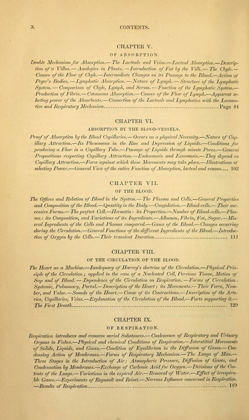 CHAPTER V. OF ABSORPTION. Double Mechanisvi for Absorption.— The Lacteak and Veiiis.—Lacteal Absorption.—Descrip- tion of a Villus. — Analogies in Plants. — Introduction of Fat by the Villi.— Tlie Cliyle.— Causes of the Flow of Chyle.—Intermediate Changes on its Passage to the Blood.—Action of Peyer^s Bodies. — Lymphatic Absorption.—Nature of Lymph. — Structure of the Lymphatic System.— Compaiison of Cliyle, Lymph., and Serum. — Function of the Lymphatic System.— Production of Fibrin.— Cutaneous Absorption.— Causes of the Flow of Lymph.—Ajiparent se- lecting power of the Absorbents.— Connection of the Lacteals and Lymphatics with the Locomo- tive and Respiratory Mechanism Page 84 CHAPTER VI. ABSORPTION BY THE BLOOD-VESSELS. Proof of Absorption by the Blood CajAllaries.— Occurs as a physical Necessity.—Nature of Cap- illary Attraction.—Its Phenomena in the Rise and Depression of Liquids.— Conditions for producing a Flow in a Capillary Tube.—Passage of Liquids through minute Pores.—Genei'at Propositio7is respecting Capillary Attraction.—Endosmosis and Exosmosis.— They depend on Capillary Attraction.—Force against ivhich these Movements may take place.—Illustrations of selecting Power.—General Vieiv of the entire Function of Absorption, lactealand venous 102 CHAPTER VII. OF THE BLOOD. T7ie Offices and Relation of Blood in the System.— The Plasma and Cells.—General Properties and Composition of the Blood.— Quantity in the Body.— Coagulation.—Blood-cells.— Their suc- cessive Forms.— Tlie perfect Cell.—Hcematin: its Properties.—Number of Blood-cells.—Plas- ma: its Composition, and Variations of its Ingredients.—Albumen, Fibrin, Fat, Sugar.—Min- eral Ingredients of the Cells and Plasma compared.— Gases of the Blood.— Changes occurring during the Circulation.—General Functions of the different Ingredients of the Blood.—Introduc- tion of Oxygen by the Cells.— Their transient Duration Ill CHAPTER Vni. OF THE CIRCULATION OF THE BLOOD. The Heart as a Machine.—Inadequacy of Harvefs doctrine of the Circulation.—Physical Prin- ciple of the Circulation; applied in the case of a Nucleated Cell, Pervious Tissue, Motion of Sap and of Blood. — Dependence of the Circulation on Respnration. —Forms of Circulation : Systemic, Pulmonary, Portal.—Description of the Heart; its Movements.— Their Force, Num- ber, and Value.—Sounds of the Heart.— Cause of its Contractions.—Description of the Arte- ries, Capillaries, Veins.—Explanation of the Circulation of the Blood.—Facts supporting it.— The First Breath 129 CHAPTER IX. OF RE SPIRATION. Resjnration introduces and removes aerial Substances.— Coalescence of B^spiratoi-y and Urinary Organs in Fishes.^Physical and chemical Conditions of Respiration.—Interstitial Movements of Solids, Liquids, and Gases.— Condition of Equilibrium in the Diffusion of Gases.— Con- densing Action of Membranes.—Forms of Resjnratory Mechanism.— The Lungs of Man.— Tliree Stages in the Introduction of Air: Atmospheric Pressure, Diffusion of Gases, and Condensation by Membranes.—Exchange of Carbonic Acid for Oxygen.—Divisions of the Con- tents of the Lungs.— Variations in the exjnred Air.—Removal of Water.—Effect of ii-resjnra- ble Gases.—Experiments of Regnault and Reiset.—Nervous Influence concerned in Respiration. —Results of Respiration 140