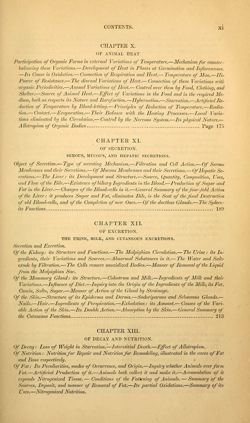 CHAPTER X. OF ANIMAL HEAT Participation of Organic Forms in external Variations of Temperature.—Mechanism for counter- balandmj these Variations.—Development of Heat in Plants at Germination and Inflorescence. —Its Cause is Oxidation.— Connection of Respiration and Heat.— Temperature of Man.—His Power of Resistance.— The diiirnal Variations of Heat.— Connection of these Variations with organic Penodicities.—Annual Variations of Heat.— Control over them by Food, Clothing, and Shelter.—Source of Animal Heat.—Effect of Variations in the Food and in the respired Me- dium, both as respects its Nature and Rarefaction.—Hybernation.—Starvation.—ArtificialRcr- duction of Temperature by Blood-letting.—Principles of Reduction of Temperature.—Radia- tion.— Contact.—Evaporation.— Their Balance with the Heating Processes.—Local J'aria- tions eliminated by the Circulation.— Control by the Nervous System.—Its physical Nature.— Allotropism of Organic Bodies Page 17) CHAPTEE XI. OF SECRETION. SEEOTTS, MUCOUS, A2s'D HEPATIC SECKETIONS. Object of Secretion.— Type of secreting Mechanism.—Filtration and Cell Action.— Of Serous Membranes and their Secretions.— Of Mucous Membranes and their Secretions.— Of Hepatic Se- cretions.— TJie Liver: its Development and Structure.—Source, Quantity, Composition, Uses, and Flow of the Bile.—Existence of biliary Ingredients in the Blood.—Production of Sugar and Fat in the Liver.— Changes q/^ the Blood-cells in it.— General Summary of the four-fold Action of the Liver: it produces Sugar and Fat, eliminates Bile, is the Seat of the final Destruction of old Blood-cells, and of the Completion of new Ones.— Of the ductless Glands.— The Spleen: its Functions 181) CHAPTEE XII. OF EXCRETION. THE UEINE, MILK, ASV> CUTANEOUS EXCRETIONS. Secretion and Excretion. Of the Kidney: its Structure and Functions.—The Malpighian Circulation.— The Urine: its In- gredients, their Variations and Som-ces.—Abnormal Substances in it.— The Water and Salts exude by Filtration.— The Cells remove unoxidized Bodies.—Manner of Removal of the Liquid from the Malpighian Sac. Of the Mammary Gland: its Structure.— Colostrum and Milk.—Ingredients of Milk and their Variations.—Influence of Diet.—Inquiry into the Origin of the Ingredients of the Milk jits Fat, Casein, Salts, Sugar.—Manner of Action of the Gland by Strainage. Of the Skin.—Structure of its Epidenna and Derma.—Sudoripai'ous and Sebaceous Glands.— Nails.—Hair.—Ingredients of Perspiration.—Exhalation: its Amount.— Causes of the Vari- able Action of the Skin.—Its Double Action.—Abso7j>tion by the Skin.—Gene7-al Summary of the Cutaneous Functions 213 CHAPTEE Xni. OF DECAY AND NUTRITION. Of Decay: Loss of Weight in Starvation.—Interstitial Death.—Effect of Allotropism. Of Nutrition: Nutrition for Repair and Nutrition for Remodeling, illustrated in the cases of Fat and Bone respectively. Of Fat: Its Peculiarities, modes of Occurrence, and Oi'igin.—Inquiry whether Animals ever form Fat.—Artificial Production of it.—Animals both collect it and make it.—Accumulation of it expends Nitrogenized Tissue. — Conditions of the Fattening of Animals. — Summary of the Sources, Deposit, and manner of Removal of Fat.—Its partial Oxidations,—Summary of its Uses.—Nitrogenized Nutrition.