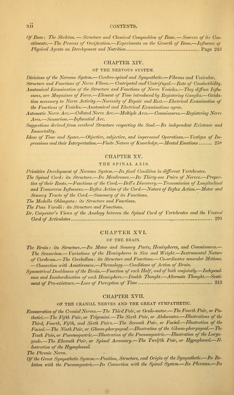 Of Bone: The Skeleton. — Structure and Chemical Composition of Bone. — Sources of its Con- stituents.— The Process of Ossification.—Experiments on the Growth of Bone.—Influence of Physical Agents on Development and Nutrition Page 2415 CHAPTER XIV. OF THE NERVOUS SYSTEM. Divisions of the Nervous System..— Cerebrospinal and Sympathetic.—Fibrous and Vesicular. Structure and Functions of Nerve Fibres.— Centripetal and' Centrifugal.—Rate of Conductibility. Anatomical Examination of the Structure and Functions of Nerve Vesicles.— Tliey diffuse Influ- ences, are Magazines of Force.—Element of Time introduced by Registering Ganglia.— Oxida- tion necessary to Nerve Activity.—Necessity of Repair and Rest.—Electiical Examination of the Functions of Vesicles.—Anatomical and Electrical Examinations agree. Automatic Nerve Arc.—Cellated Nerve Arc.—Multiple Arcs.— Commissures.—Registering Nerve Arcs.—Sensorium.—Influential Arc. Suggestions derived from cerebral Structure respecting the Soul.—Its independent Existence and Immortality. Ideas of Time and Space.— Objective, subjective, and impersonal Operations.— Vestiges of Im- pressions and their Interpretation,—Finite Natui-e of Knowledge.—Mental Emotions 258 CHAPTER XV. THE SPINAL AXIS. Primitive Development of Nervous System.—Its final Condition in different Vertebrates. The Spinal Cord: its Structure.—Its Membranes.—Its TJiirty-one Pairs of Nerves.—Proper- ties of their Roots.—Functions of the Cord.—Belt's Discovery.— Transmission of Longitudinal and Transverse Influences.—Reflex Action of the Cord.—Nature of Reflex Action.—Motor and Sensory Tracts of the Cord.—Summary of its Functions. The Medulla Oblongata: its Structure and Functions. The Pons Varolii: its Structure and Functions. Dr. Carpenter''s Views of the Analogy between the Spinal Cord of Vertebrates and the Ventral Cord of Articulates , 291 CHAPTER XVI. OF THE BRAIN. The Brain: its Structure.—Its Motor and Sensory Parts, Hemispheres, and Commissures.— The Sensorium.— Variations of the Hemispheres in Size and Weight.—Instrumental Nature of Cerebrum.— The Cerebellum: its Structure and Functions.— Co-ordinates muscular Motions. — Connection with Amativeness.—Phrenology.— Conditions of Action of Brain. Symmetrical Doubleness of the Brain.—Function of each Half, and of both conjointly.—Independ- ence and Instibordination of each Hemisphere.—Double Thought.—Alternate Thought.—Senti- ment of Pre-existence.—Loss <f Perception of Time 313 CHAPTER XVn. OF THE CRANIAL NERVES AND THE GREAT SYMPATHETIC. Enumeration of the Cranial Nerves.— The Third Pair, or Ocuh-motor.— The Fourth Pair, or Pa- thetici.—The Fifth Pair, or Trigemini.— The Sixth Pair, or Abducentes.—Illustrations of the Third, Fourth, Fifth, and Sixth Pairs.— Tlie Seventh Pair, or Facial.—Illustration of the Facial.— The Ninth Pair, or Glosso-pharyngeal.—Illustration of the Ghsso-pharyngeal.— The Tenth Pair, or Pneumogastric.—Illustration of the Pneumogastric.—Illustration of the Laryn- geals.— The Eleventh Pair, or Spinal Accessory.—The Twelfth Pair, or Hypoglossal.—Il- lustration of the Hypoglossal. The Phrenic Nerve. Of the Great Sympathetic System.—Position, Structure, and Origin of the Sympathetic.—Its Re- lation with the Pneumogastric.—Its Connection with the Spinal System.—Its Plexuses.—Its