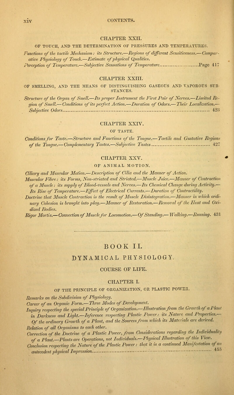 CHAPTER XXII. OF TOUCH, AND THE DETERMINATION OF PRESSURES AND TEMPERATURES. Functions of the tactile Mechanism: its Structure.—Regions oj different Sensitiveness.— Compar- ative Physiology of Touch.—Estimate of physical Qualities. Perception of Temperature.—Subjective Sensations of Temperature Page 417 CHAPTER XXm. OF SMELLING, AND THE MEANS OF DISTINGUISHING GASEOUS AND VAPOROUS SUB- STANCES. Structure of the Organ of Smell.—Its proper Instrument the First Pair of Nerves.—Limited Re- gion of Smell.— Conditions ofitspeyfect Action.—Dm-ation of Odors.— Tlieir Localization.— Subjective Odors 428 CHAPTER XXIV. OF TASTE. Conditions for Taste.—Structure and Functions of the Tongue.— Tactile and Gustative Regions of the Tongue.— Complementary Tastes.—Subjective Tastes 427 CHAPTER XXV. OF ANIMAL MOTION. Ciliary and Muscular Motion.—Description of Cilia and the Manner of Action. Muscular Fibre: its Forms, Non-striated and Striated.—Muscle Juice.—Manner of Contraction of a Musck: its supply of Blood-vessels and Nerves.—Its Chemical Change during Activity.— Its Rise of Temjyei'ature.—Effect of Electrical Currents.—Duration of Contractility. Doctrine that Muscle Contraction is the result of Muscle Disintegration.—Manner in which ordi- nary Cohesion is brought into play.—Manner of Restoration.—Removal of the Heat and Oxi- dized Bodies. Rigor Mortis.— Connection of Muscle for Locomotion.— Of Standing.— Walking,—Running. 431 BOOK 11. DYNAMICAL PHYSIOLOGY. COURSE OE LIEE. CHAPTER I. OF THE PRINCIPLE OF ORGANIZATION, OR PLASTIC POWER. Remarks on the Subdivision of Physiology. Career of an Organic Form.—-Three Modes of Development. Inquiry respecting the special Principle of Organization.—Ilksti-ation from the Grou-th of a Plant in Darkness and Light.—Inference respecting Plastic Poiver: its Nature and Properties.— Of the ordinary Growth of a Plant, and the Smrcesfrom ivhich its Materials are derived. Relation of all Organisms to each other. Correction of the Doctrine of a Plastic Poiver, from Considerations regarding the Individuality of a Plant.—Plants are Operations, not Individuals.—Physical Illustration of this View. Conclusion respecting the Nature of the Plastic Power: that it is a continued Manifestation ofau^ antecedent physical Impression • ■ *' 