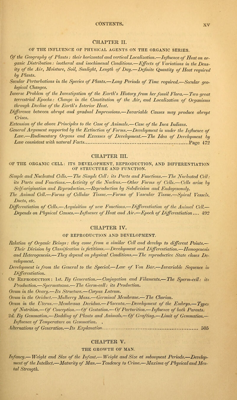 CHAPTER II. OF THE INFLUENCE OF PHYSICAL AGENTS ON THE ORGANIC SERIES. 0/the Geography of Plants: their horizontal and vertical Localization.—Influence of Heat on or- ganic Dist7-ibution: isotheral and isochimenal Conditions.—Effects of Variations in the Dens- ity of the Air, Moisture, Soil, Sunlight, Length of Day.—Definite Quantity of Heat required by Plants. Seadar Perttirbations in the Species of Plants.—Long Periods of Time required.—Secular geo- logical Clianges. Inverse Problem of the Investigation of the EartVs History from her fossil Flora.— Two great terrestrial Epochs: Cliange in the Constitution of the Air, and Localization of Organisms through Decline of the Earth's Interior Heat. Difference between abrupt and gradual Impressions.—Invariable Causes may produce abrupt Crises. Extension of the above Principles to the Case of Animcds.— Case of the Inca Indians. General Argument supported by the Extinction of Forms.—Development is under the Influence of Law.—Rudimentary Organs and Excesses of Development.—The Idea of Development by Law consistent with natural Facts Page 472 CHAPTER m. OF THE ORGANIC CELL: ITS DEVELOPMENT, REPRODUCTION, AND DIFFERENTIATION OF STRUCTURE AND FUNCTION. Simple and Nucleated Cells.— Tlie Simple Cell: its Parts and Functions.— The Nucleated Cell: its Pai'ts and Functions.—Activity of the Nucleus.— Other Foi-ms of Cells.— Cells arise by Self-origination and Reproduction.—Reproduction by Subdivision and Endogenously. The Animal Cell.—Forms of Cellular Tissue.—Forms of Vascular Tissue.—Spiral Vessels. Ducts, etc. Differentiation of Cells.—Acquisition of new Functions.—Differentiation of the Animal Cell.— Depends on Physical Causes.—Influence of Heat and Air.—Epoch of Differentiation.... 492 CHAPTER IV. OF REPRODUCTION AND DEVELOPMENT. Relation of Organic Beings: they come from a similar Cell and develop to different Points.— Tlieir Division by Classification is fictitious.—Development and Differentiation.—Homogenesis and Heterogenesis.— TJiey depend on physical Conditions.— The reproductive State closes De- velopment. Development is from the General to the Special.—Law <f Von Bar.—Invariable Sequence in Differentiation. Of Reproduction: 1st. By Generation.— Conjugation and Filaments.— The Sperm-cell: its Production.—Spermatozoa.-—The Germ-cell: its Production. Ovum in the Ovary.—Its Structure.— Corpus Luteum. Ovum in the Oviduct.—Mulberry Mass.—Germinal Membrane.— The Chorion. Ovum in the Uterus.—Membrana Decidua.—Placenta.—Development of the Embryo.—Types of Nutrition.— Of Conception.— Of Gestation.— Of Parturition.—Influence of both Parents. '2d. By Gemmation.—Budding of Plants and Animals.— Of Grafting.—Limit of Gemmation.— Influence of Temperature on Gemmation. , Alternations of Generation.—Its Explanation. 505 CHAPTER V. THE GROWTH OF MAN. Infancy.— Weight and Size of the Infant.— Weight and Size at subsequent Periods.—Develop- ment of the Intellect.—Maturity of Man.— Tendency to Crime.—Maxima of Physical and Men- tal Strength.