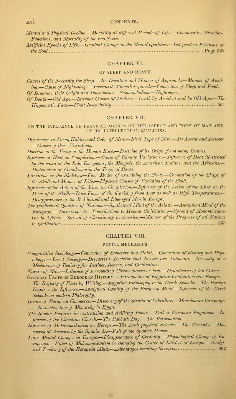 Mental and Physical Decline.—Mortality at different Periods of Life.— Comparative Structure. Functions, and Mortality of the two Sexes. Artificial Epochs of Life.— Gradual Change in the Mental Qualities.—Independent Existence of the Soul. Page 538 CHAPTER VI. OF SLEEP AND DEATH. Causes of the Necessity for Sleep.—Its Duration and Manner of Approach.—Manner of Awak- ing.— Cause of Night-sleep.—Increased Warmth required.— Connection of Sleep and Food. Of Dreams: their Origin and Phenomena.—Somnambulism.—Nightmare. Of Death.— Old Age.—Internal Causes of Decline.—Death hy Accident and hy Old Age.— Tlie Hippocratic Face.—Final Insensihility 551 CHAPTER Vn. ON THE INFLUENCE OF PHYSICAL AGENTS ON THE ASPECT AND FORM OF MAN AND ON HIS INTELLECTUAL QUALITIES. Differences in Form, Habits, and Color of Men.—Ideal Type of Man.—Its Ascent and Descent. — Causes of these Variations. Doctrine of the Unity of the Human Race.—Doctrine of its Origin from many Centres. Influence of Heat on Complexion.— Caiise of Climate Variations.—Influence of Heat illustrated by the cases of the Indo-Europeans, the Mongols, the American Indians, and the Africans.— Distribution of Complexion in the Tropical Races. Variations in the Skeleton.—Four Modes of examvmig the Skull.— Connection of the Shape of the Skull and Manner of Life.—Physical Causes of Variation of the Skull. Influence of the Action of the Liver on Comjjlexion.—Influence of the Action of the Liver on tJu Form of the Skull.—Base Form of Skull arising from Low as icell as High Temperatures.— Disappearance of the Red-haired and Blue-eyed Men in Europe. Tlie Intellectual Qualities of Nations.—Synthetical Mind of the Asiatic.—Analytical Mind of the European.— Their respective Contributions to Human Civilization.—Spread of Mohammedan- ism in Africa.—Spread of Christianity in America.^-Manner of the Progress of all Nations in Civilization 563 CHAPTER VHI. SOCIAL MECHANICS. Comparative Sociology.— Connection of Structure and Habit.— Connection of History and Phys- iology.— Insect Society.—Descartes's Doctrine that Insects are Automata.—Necessity of a Mechanism of Registry for Instinct, Reason, and Civilization. Nature of Man.—Influence of surrounding Circumstances on him.—Deflniteness of his Career. GE^'ERAL Pacts of European History.—Introduction of Egyptian Civilization into Europe.— The Registry of Facts by Writing.—Egyptian Philosophy in the Greek Schools.— The Persian Empire: its Influence.—Analytical Quality of the European Mind.—Influence of the Greek Schools on modern Philosoj^hy. Origin of European Commerce.—Discovery of the Straits of Gibraltar.—Macedonian Campaign. —Reconstruction of Monarchy in Egypt. Tlie Roman Empire: its centralizing and civilizing Power.—Fall of European Paganism.—Ri- fluence of the Christian Church.— The Sabbath Day.— The Reformation. Influence of Mohammedanism on Europe.— The Arab physical Science.— The Crusades.—Dis- covery of America by the Spaniards.—Fall of the Spanish Power. Later Mental Changes in Europe.—Disappearance of Credulity.—Physiological Cliange of Eu- ropeans.—Effect of Mohammedanism in changbig the Centre of Intellect of Europe.—Analyt- ical Tendency of the European Mind.—Advantages resulting therefrom 602