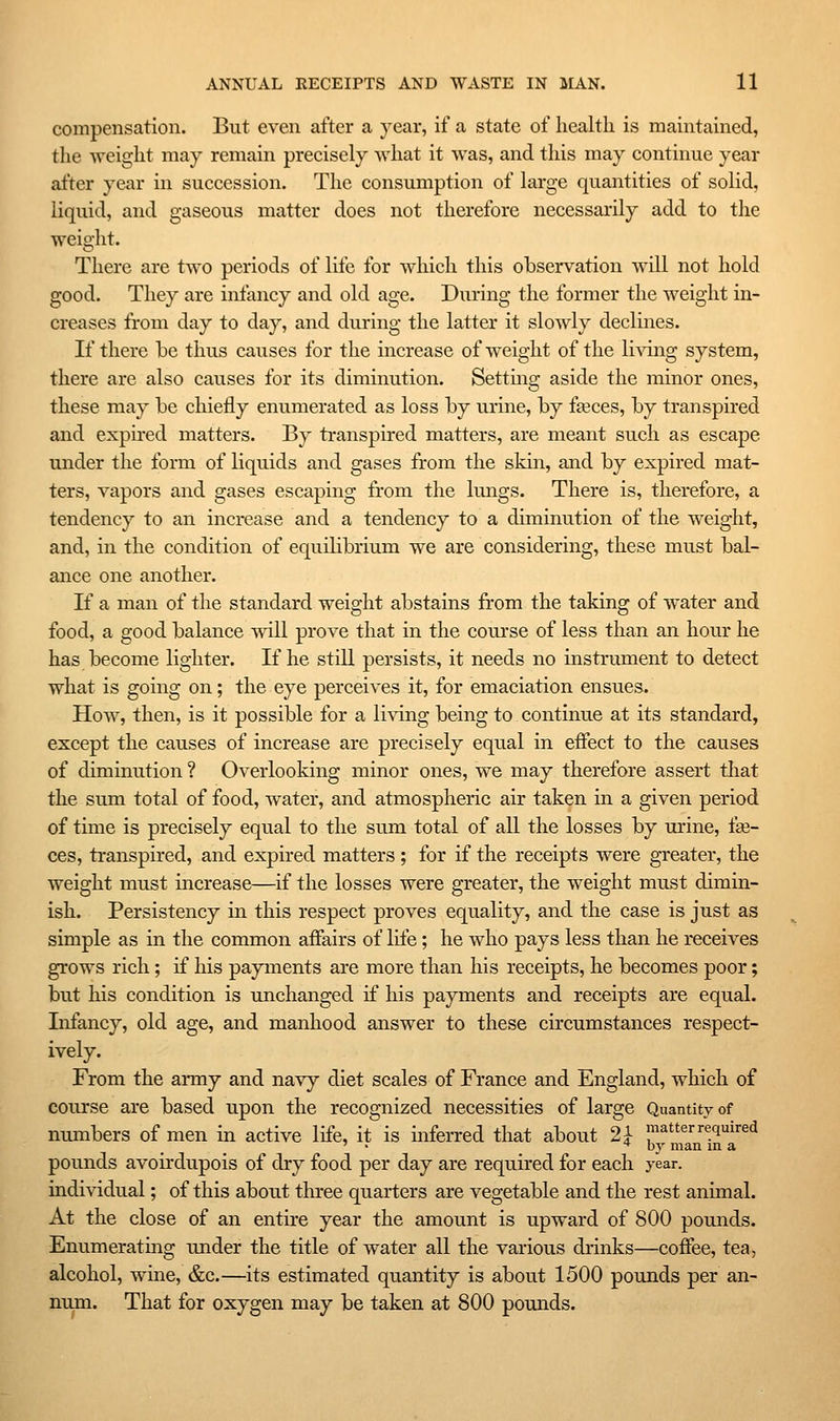 compensation. But even after a year, if a state of health is maintained, the Aveight may remain precisely what it was, and this may continue year after year in succession. The consumption of large quantities of solid, liquid, and gaseous matter does not therefore necessarily add to the weight. There are two periods of life for which this observation will not hold good. They are infancy and old age. During the former the weight in- creases from day to day, and during the latter it slowly declmes. If there be thus causes for the increase of weight of the living system, there are also causes for its diminution. Settmg aside the minor ones, these may be chiefly enumerated as loss by u.rine, by ffeces, by transpired and expired matters. By transpired matters, are meant such as escape under the form of liquids and gases from the skin, and by expired mat- ters, vapors and gases escaping from the kings. There is, therefore, a tendency to an increase and a tendency to a diminution of the weight, and, in the condition of equilibrium we are considering, these must bal- ance one another. If a man of the standard weight abstains from the taking of water and food, a good balance will prove that in the course of less than an hour he has become lighter. If he still persists, it needs no instrument to detect what is going on; the eye perceives it, for emaciation ensues. How, then, is it possible for a living being to continue at its standard, except the causes of increase are precisely equal in eifect to the causes of diminution ? Overlooking minor ones, we may therefore assert tliat the sum total of food, water, and atmospheric air taken in a given period of time is precisely equal to the sum total of all the losses by urine, fge- ces, transpired, and expired matters; for if the receipts were greater, the weight must increase—if the losses were greater, the weight must dimin- ish. Persistency in this respect proves equality, and the case is just as simple as in the common affairs of life; he who pays less than he receives grows rich; if his payments are more than his receipts, he becomes poor; but his condition is unchanged if his payments and receipts are equal. Infancy, old age, and manhood answer to these circumstances respect- ively. From the army and navy diet scales of France and England, which of course are based upon the recognized necessities of large Quantity of numbers of men in active life, it is hiferred that about 2^ ;aerrequired ' • * b}' man in a pounds avoirdupois of dry food per day are required for each year. individual; of this about three quarters are vegetable and the rest animal. At the close of an entire year the amount is upward of 800 pounds. Enumeratmg under the title of water all the various drinks—coffee, tea, alcohol, wine, &c.—its estimated quantity is about 1500 pounds per an- num. That for oxygen may be taken at 800 pounds.