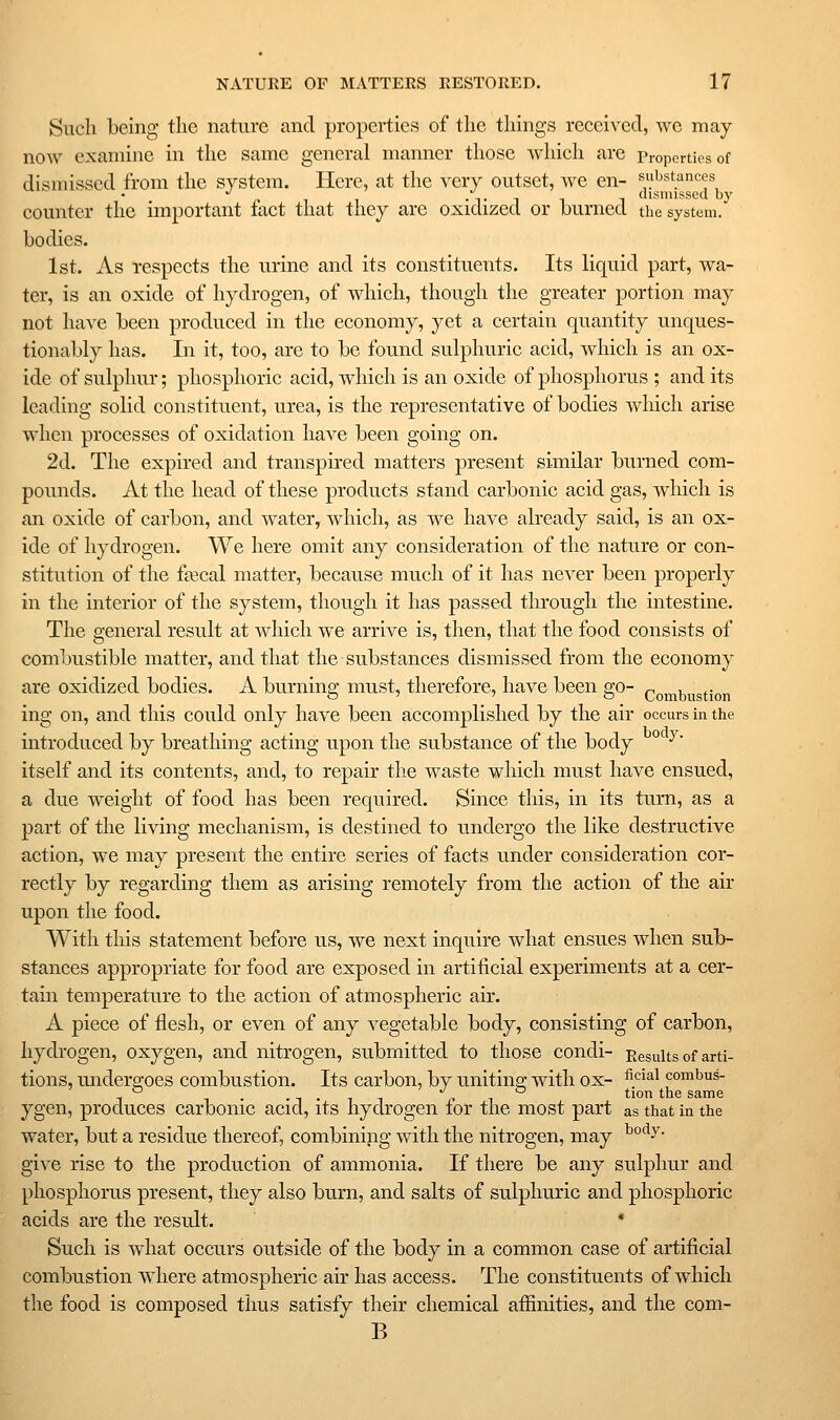 Such being the nature and properties of the things received, we may now examine in the same general manner those which are Properties of dismissed from the system. Here, at the very outset, we en- substances PIT •Til 1 d'sm'sscd by counter the important fact that they are oxidized or burned the system. bodies. 1st. As respects the urine and its constituents. Its liquid part, wa- ter, is an oxide of hydrogen, of which, though the greater portion may not have been produced in the economy, yet a certain quantity unques- tionably has. In it, too, are to be found sulphuric acid, which is an ox- ide of sulphur; phosphoric acid, wdiich is an oxide of phosphorus ; and its leading solid constituent, urea, is the representative of bodies which arise when processes of oxidation have been going on. 2d. The expired and transpired matters present similar burned com- pounds. At the head of these products stand carbonic acid gas, which is an oxide of carbon, and water, which, as we have already said, is an ox- ide of hydrogen. We here omit any consideration of the nature or con- stitution of the fa3cal matter, because much of it has never been properly in the interior of the system, though it has passed through the intestine. The general result at which we arrive is, then, that the food consists of combustible matter, and that the substances dismissed from the economy are oxidized bodies. A burning must, therefore, have been go- noi^bustion ing on, and this could only have been accomplished by the air occurs in the introduced by breathing acting upon the substance of the body °'^ ^' itself and its contents, and, to repair tlie waste which must have ensued, a due weight of food has been required. Since this, in its turn, as a part of the living mechanism, is destined to undergo the like destructive action, we may present the entire series of facts under consideration cor- rectly by regarding them as arising remotely from the action of the air upon the food. With this statement before us, we next inquire what ensues when sub- stances appropriate for food are exposed in artificial experiments at a cer- tain temperature to the action of atmospheric air. A piece of flesh, or even of any vegetable body, consisting of carbon, hydrogen, oxygen, and nitrogen, submitted to those condi- Results of arti- tions, undero;oes combustion. Its carbon, by unitiiip with ox- ^^^^^ combus- -, ,. .-,. r ^ ^^°^ ^^^ same ygen, produces carbonic acid, its hydrogen for the most part as that in the water, but a residue thereof, combining with the nitrogen, may ^°^y- give rise to the production of ammonia. If there be any sulphur and phosphorus present, they also burn, and salts of sulphuric and phosphoric acids are the result. * Such is what occurs outside of the body in a common case of artificial combustion where atmospheric air has access. The constituents of which the food is composed thus satisfy their chemical afiinities, and the com- B