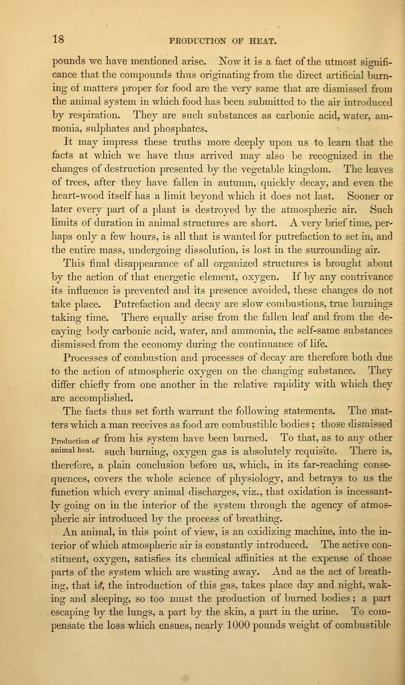 pounds we have mentioned arise. iSTow it is a fact of tlie utmost signifi- cance that the compounds thus originating from the direct artificial burn- ing of matters proper for food are the very same that are dismissed from the animal system in which food has heen submitted to the air introduced by resphation. They are such substances as carbonic acid, water, am- monia, sulphates and phosphates. It may impress these truths more deeply upon us to learn that the facts at which we have thus arrived may also be recognized in the changes of destruction presented by the vegetable kingdom. The leaves of trees, after they have fallen in autumn, quickly decay, and even the heart-wood itself has a limit beyond which it does not last. Sooner or later every part of a plant is destroyed by the atmospheric air. Such limits of diu'ation in animal stroctures are short. A veiy brief time, per- haps only a few hours, is all that is wanted for putrefaction to set m, and the entire mass, undergoing dissolution, is lost in the surrounding air. This final disappearance of all organized structures is brought about by the action of that energetic element, oxygen. If by any contrivance its influence is prevented and its presence avoided, these changes do not take place. Putrefaction and decay are slow combustions, true bui-nings takmg time. There equally arise from the fallen leaf and from the de- cayuig body carbonic acid, water, and ammonia, the self-same substances dismissed from the economy during the continuance of life. Processes of combustion and processes of decay are therefore both due to the action of atmospheric oxygen on the changmg substance. They differ chiefly from one another in the relative rapidity with which they are accomplished. The facts thus set forth wan-ant the following statements. The mat- ters which a man receives as food are combustible bodies; those dismissed Production of from liis System have been biumed. To that, as to any other animal heat, g^^ch burning, oxygcn gas is absolutely requisite. There is, therefore, a plain conclusion before us, which, in its far-reaeliing conse- quences, covers the whole science of physiology, and betrays to us the function which every animal discharges, viz., that oxidation is mcessant- ly going on in the interior of the system through the agency of atmos- pheric air introduced by the process of breathing. An animal, in this point of view, is an oxidizmg machme, into the ul- terior of which atmospheric au- is constantly introduced. The active con- stituent, oxygen, satisfies its chemical affinities at the expense of those parts of the system which are wasthig away. And as the act of breath- ing, that i^, the introduction of this gas, takes place day and night, wak- ing and sleeping, so too must the production of burned bodies; a part escaping by the Imigs, a part by the skm, a part in the luine. To com- pensate the loss which ensues, nearly 1000 pounds weight of combustible