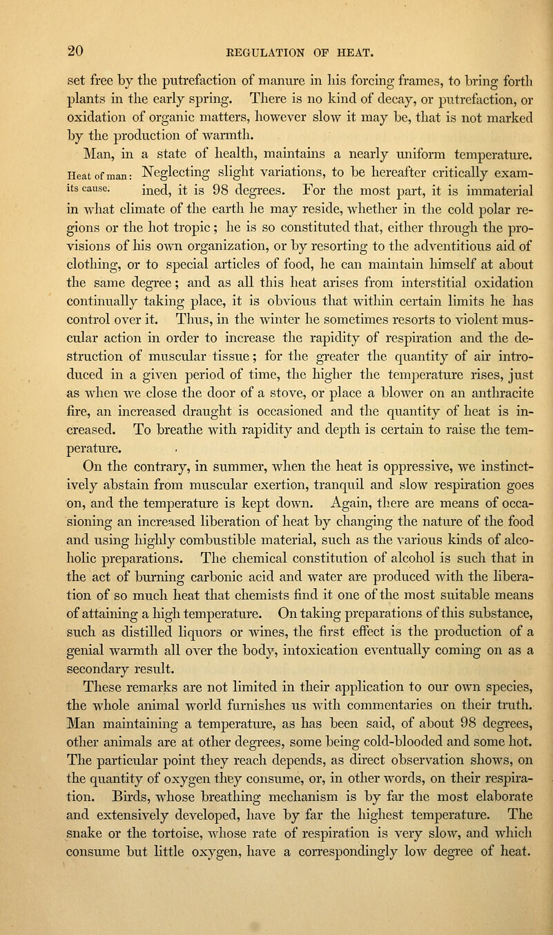 set free by the putrefaction of manure in liis forcing frames, to bring forth plants in the early spring. There is no kind of decay, or putrefaction, or oxidation of organic matters, however slow it may be, that is not marked by the production of warmth. Man, in a state of health, maintains a nearly uniform temperature. Heat of man: Neglecting slight variations, to be hereafter critically exam- its cause, ined, it is 98 degrees. For the most part, it is immaterial in what climate of the earth he may reside, whether in the cold polar re- gions or the hot tropic; he is so constituted that, either through the pro- visions of his own organization, or by resorting to the adventitious aid of clothing, or to special articles of food, he can maintain himself at about the same degree; and as all this heat arises from interstitial oxidation continually taking place, it is obvious that within certain limits he has control over it. Thus, in the winter he sometimes resorts to violent mus- cular action in order to increase the rapidity of respiration and the de- struction of muscular tissue; for the greater the quantity of air intro- duced in a given period of time, the higher the temperature rises, just as when we close the door of a stove, or place a blower on an anthracite fire, an increased draught is occasioned and the quantity of heat is in- creased. To breathe with rapidity and depth is certain to raise the tem- perature. . On the contrary, in summer, when the heat is oppressive, we instinct- ively abstain from muscular exertion, tranquil and slow respiration goes on, and the temperature is kept down. Again, there are means of occa- sioning an increased liberation of heat by changing the nature of the food and using highly combustible material, such as the various kinds of alco- holic preparations. The chemical constitution of alcohol is such that in the act of burning carbonic acid and water are produced with the libera- tion of so much heat that chemists find it one of the most suitable means of attaining a high temperature. On taking preparations of this substance, such as distilled liquors or wines, the first efiect is the production of a genial warmth all over the body, intoxication eventually coming on as a secondary result. These remarks are not limited in their application to our own species, the whole animal world furnishes us with commentaries on their truth. Man maintaining a temperature, as has been said, of about 98 degrees, other animals are at other degrees, some being cold-blooded and some hot. The particular point they reach depends, as direct observation shows, on the quantity of oxygen they consume, or, in other words, on their respira- tion. Birds, whose breathing mechanism is by far the most elaborate and extensively developed, have by far the highest temperature. The snake or the tortoise, whose rate of respiration is very slow, and which consume but little oxygen, have a correspondingly low degree of heat.