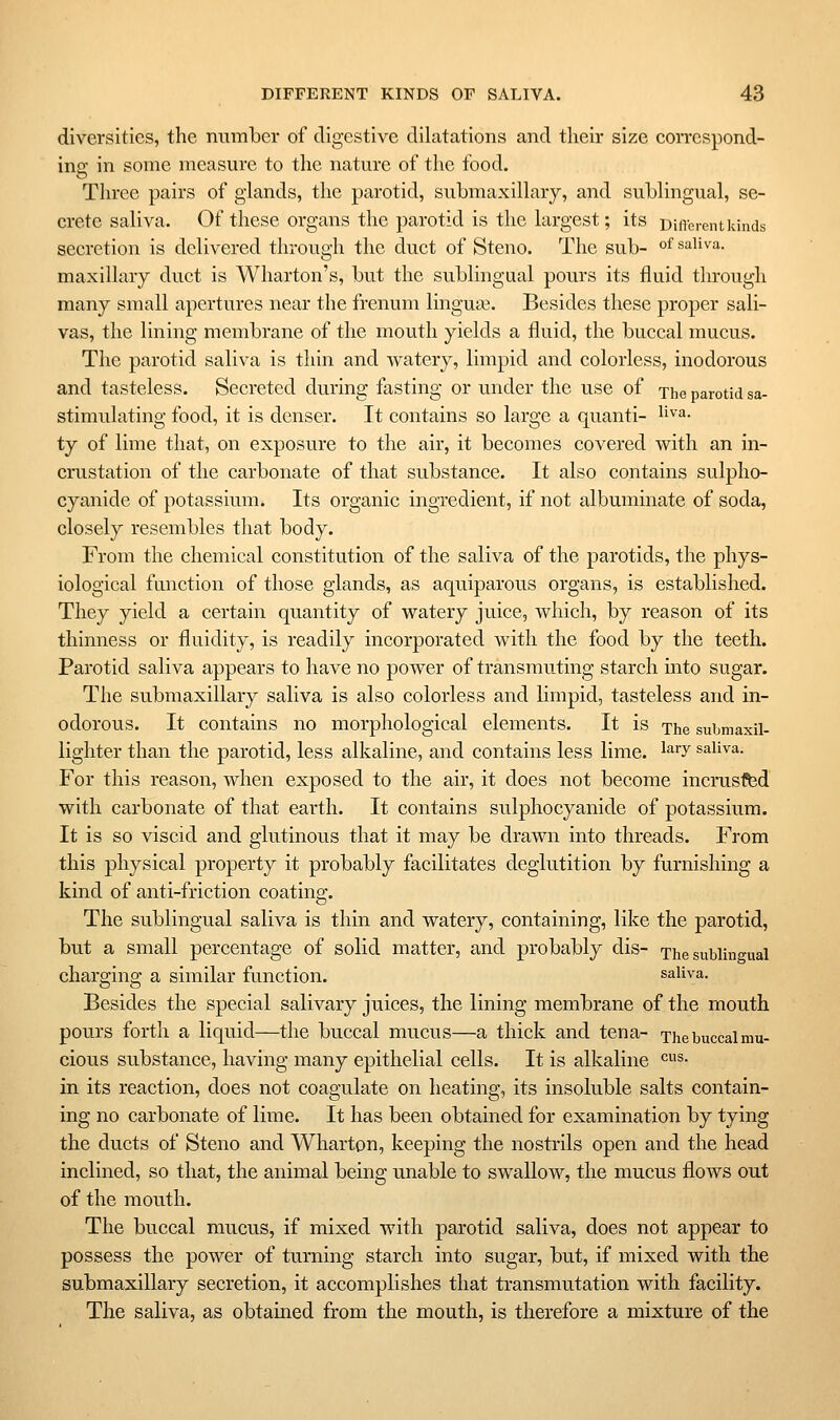 diversities, the number of digestive dilatations and their size coiTespond- ine in some measure to the nature of the food. Three pairs of glands, the parotid, submaxillary, and sublingual, se- crete saliva. Of these organs the parotid is the largest; its Different kinds secretion is delivered through the duct of Steno. The sub- °f saliva. maxillary duct is Wharton's, but the sublingual pours its fluid through many small apertures near the frenum linguae. Besides these proper sali- vas, the lining membrane of the mouth yields a fluid, the buccal mucus. The parotid saliva is thin and watery, limpid and colorless, inodorous and tasteless. Secreted during fasting or under the use of xhe parotid sa- stimulating food, it is denser. It contains so large a quanti- l^'^'^- ty of lime that, on exposure to the air, it becomes covered with an in- crustation of the carbonate of that substance. It also contains sulpho- cyanide of potassium. Its organic ingredient, if not albuminate of soda, closely resembles that body. From the chemical constitution of the saliva of the parotids, the phys- iological function of those glands, as aquiparous organs, is established. They yield a certain quantity of watery juice, which, by reason of its thinness or fluidity, is readily incorporated with the food by the teeth. Parotid saliva appears to have no power of transmuting starch into sugar. The submaxillary saliva is also colorless and limpid, tasteless and in- odorous. It contains no morphological elements. It is The submaxil- lighter than the parotid, less alkaline, and contains less lime. ^^^Y saliva. For this reason, when exposed to the air, it does not become incruslfed with carbonate of that earth. It contains sulphocyanide of potassium. It is so viscid and glutinous that it may be drawn into threads. From this physical property it probably facilitates deglutition by furnishing a kind of anti-friction coating. The sublingual saliva is thin and watery, containing, like the parotid, but a small percentage of solid matter, and probably dis- The sublingual charging a similar function. saliva. Besides the special salivary juices, the lining membrane of the mouth pours forth a liquid—the buccal mucus—a thick and ten a- The buccal mu- cious substance, having many epithelial cells. It is alkaline ^s- in its reaction, does not coagulate on heating, its insoluble salts contain- ing no carbonate of lime. It has been obtained for examination by tying the ducts of Steno and Wharton, keeping the nostrils open and the head inclined, so that, the animal being unable to swallow, the mucus flows out of the mouth. The buccal mucus, if mixed with parotid saliva, does not appear to possess the power of turning starch into sugar, but, if mixed with the submaxillary secretion, it accomplishes that transmutation with facility. The saliva, as obtained from the mouth, is therefore a mixture of the