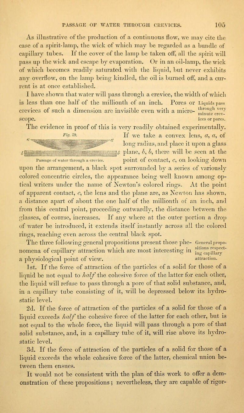 As illustrative of the production of a continuous flow, wc may cite tlic case of a spirit-lamp, the Avick of which may be regarded as a bundle of capillary tubes. If the cover of the lamp be taken off, all the spirit will pass up the wick and escape by evaporation. Or in an oil-lamp, the wick of which becomes readily saturated with the liquid, but never exhibits any overflow, on the lamp being kindled, the oil is burned off, and a cur- rent is at once established. I have shown that water will pass through a crevice, the width of which is less than one half of the millionth of an inch. Pores or Liquids pass crevices of such a dimension arc invisible even with a micro- *^'■°S^ '^'J' minute crev- SCOpe. ices or pores. The evidence in proof of this is very readily obtained experimentally. '■' ■'^- If we take a convex lens, a, a, of ^ ■ v**' long radius, and place it upon a glass Sf___^ ; ,: ,. ' ''{^3 plane, b, h, there will be seen at the Passage of water through a crevice. poiut of COUtact, C, OU looldug doWU upon the arrangement, a black spot surrounded by a series of variously colored concentric circles, the appearance being well known among op- tical Avriters under the name of Newton's colored rings. At the point of apparent contact, c, the lens and the plane are, as Newton has shown, a distance apart of about the one half of the millionth of an inch, and from this central point, proceeding outwardly, the distance between the glasses, of course, increases. If any where at the outer portion a drop of water be introduced, it extends itself instantly across all the colored rings, reaching even across the central black spot. The three following general propositions present those phe- General propo- nomena of capillary attraction which are most interesting in ^^^aVinary^' a physiological point of view. attraction. 1st. If the force of attraction of the particles of a solid for those of a liquid be not equal to half the cohesive force of the latter for each other, the liquid mil refuse to pass through a pore of that solid substance, and, in a capillary tube consisting of it, will be depressed below its hydro- static level. 2d. If the force of attraction of the particles of a solid for those of a liquid exceeds half the cohesive force of the latter for each other, but is not equal to the whole force, the liquid will pass through a pore of that solid substance, and, in a capillary tube of it, will rise above its hydro- static level. 3d. If the force of attraction of the particles of a solid for those of a liquid exceeds the whole cohesive force of the latter, chemical union be- tween them ensues. It would not be consistent with the plan of this work to offer a dem- onstration of these propositions; nevertheless, they are capable of rigor-