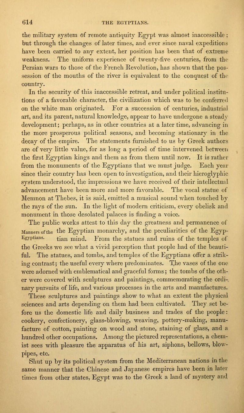 the military system of remote antiquity Egypt was almost inaccessible : but through the changes of later times, and ever since naval expeditions have been carried to any extent, her position has been that of extreme weakness. The uniform experience of twenty-five centuries, from the Persian wars to those of the French Revolution, has shown that the pos- session of the mouths of the river is equivalent to the conquest of th* • country. In the security of this inaccessible retreat, and under political institu- tions of a favorable character, the civilization which was to be conferred on the white man originated. For a succession of centuries, industrial art, and its parent, natural knowledge, appear to have undergone a stead}' development; perhaps, as in other countries at a later time, advancing in the more prosperous political seasons, and becoming stationary in the decay of the empire. The statements furnished to us by Greek authors are of very little value, for as long a period of time intervened between the first Egyptian kings and them as from them until now. It is rather from the monuments of the Egyptians that we must judge. Each year since their country has been open to investigation, and their hieroglyphic system understood, the impressions we have received of their intellectual advancement have been more and more favorable. The vocal statue of Memnon at Thebes, it is said, emitted a musical sound when touched by the rays of the sun. In the light of modem criticism, every obelisk and monument in those desolated palaces is finding a voice. The public works attest to this day the greatness and permanence of Manners of the the Egyptian monarchy, and the peculiarities of the Egyp- Egyptians. -f-jg^j^ mind. From the statues and ruins of the temples of the Greeks we see what a vivid perception that people had of the beauti- ful. The statues, and tombs, and temples of the Egyptians offer a strik- ing contrast; the useful every where predominates. The vases of the one were adorned with emblematical and graceful forms; the tombs of the oth- er were covered with sculptures and paintings, commemorating the ordi- nary pursuits of life, and various processes in the arts and manufactures. These sculptures and paintings show to what an extent the physical sciences and arts depending on them had been cultivated. They set be- fore us the domestic life and daily business and trades of the people: cookery, confectionery, glass-blowing, weaving, potterj^-making, manu- facture of cotton, painting on wood and stone, staining of glass, and a hundred other occupations. Among the pictured representations, a chem- ist sees with pleasure the apparatus of his art, siphons, bellows, blo-\\- pipes, etc. Shut up by its political system from the Mediterranean nations in the same manner that the Chinese and Japanese empires have been in later times from other states, Egypt was to the Greek a land of mystery and