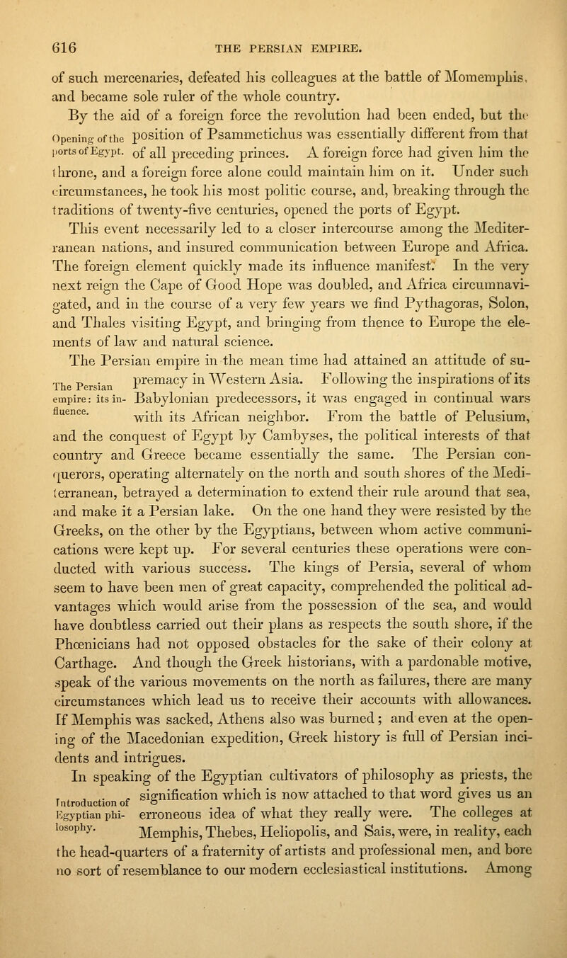 of such mercenaries, defeated his colleagues at the battle of Momemphis. and became sole ruler of the whole country. By the aid of a foreign force the revolution had been ended, but the Opening of the position of Psammetichus was essentially different from that ports of Egypt. q{ ^U preceding princes. A foreign force had given liim the throne, and a foreign force alone could maintain him on it. Under such circumstances, he took his most politic course, and, breaking through the traditions of twenty-five centuries, opened the ports of Egypt. This event necessarily led to a closer intercourse among the ]\Iediter- ranean nations, and insured communication between Europe and Africa. The foreign element quickly made its influence manifest; In the very next reign the Cape of Good Hope was doubled, and Africa circumnavi- gated, and in the course of a very few years we find Pythagoras, Solon, and Thales visiting Egypt, and bringing from thence to Europe the ele- ments of law and natural science. The Persian empire in the mean time had attained an attitude of su- Th P • premacy in Western Asia. Following the inspirations of its empire: its in- Babylonian predecessors, it was engaged in continual wars uence. with its African neighbor. From the battle of Pelusium, and the conquest of Egypt by Cambyses, the political interests of that country and Greece became essentially the same. The Persian con- r[uerors, operating alternately on the north and south shores of the Medi- terranean, betrayed a determination to extend their rule around that sea, and make it a Persian lake. On the one hand they were resisted by the Greeks, on the other by the Egyptians, between whom active communi- cations were kept up. For several centuries these operations were con- ducted with various success. The kings of Persia, several of whom seem to have been men of great capacity, comprehended the political ad- vantages which would arise from the possession of the sea, and would have doubtless carried out their plans as respects the south shore, if the Phoenicians had not opposed obstacles for the sake of their colony at Carthage. And though the Greek historians, with a pardonable motive, speak of the various movements on the north as failures, there are many circumstances which lead us to receive their accounts with allowances. If Memphis was sacked, Athens also was burned; and even at the open- ing of the Macedonian expedition, Greek history is full of Persian inci- dents and intrigues. In speaking of the Egyptian cultivators of philosophy as priests, the ^ . « signification which is now attached to that word gives us an Introduction of o '-' i:gyptian phi- erroncous idea of what they really were. I he colleges at losophy. Memphis, Thebes, Heliopolis, and Sais, wei-e, in reality, each the head-quarters of a fraternity of artists and professional men, and bore no sort of resemblance to our modern ecclesiastical institutions. Among