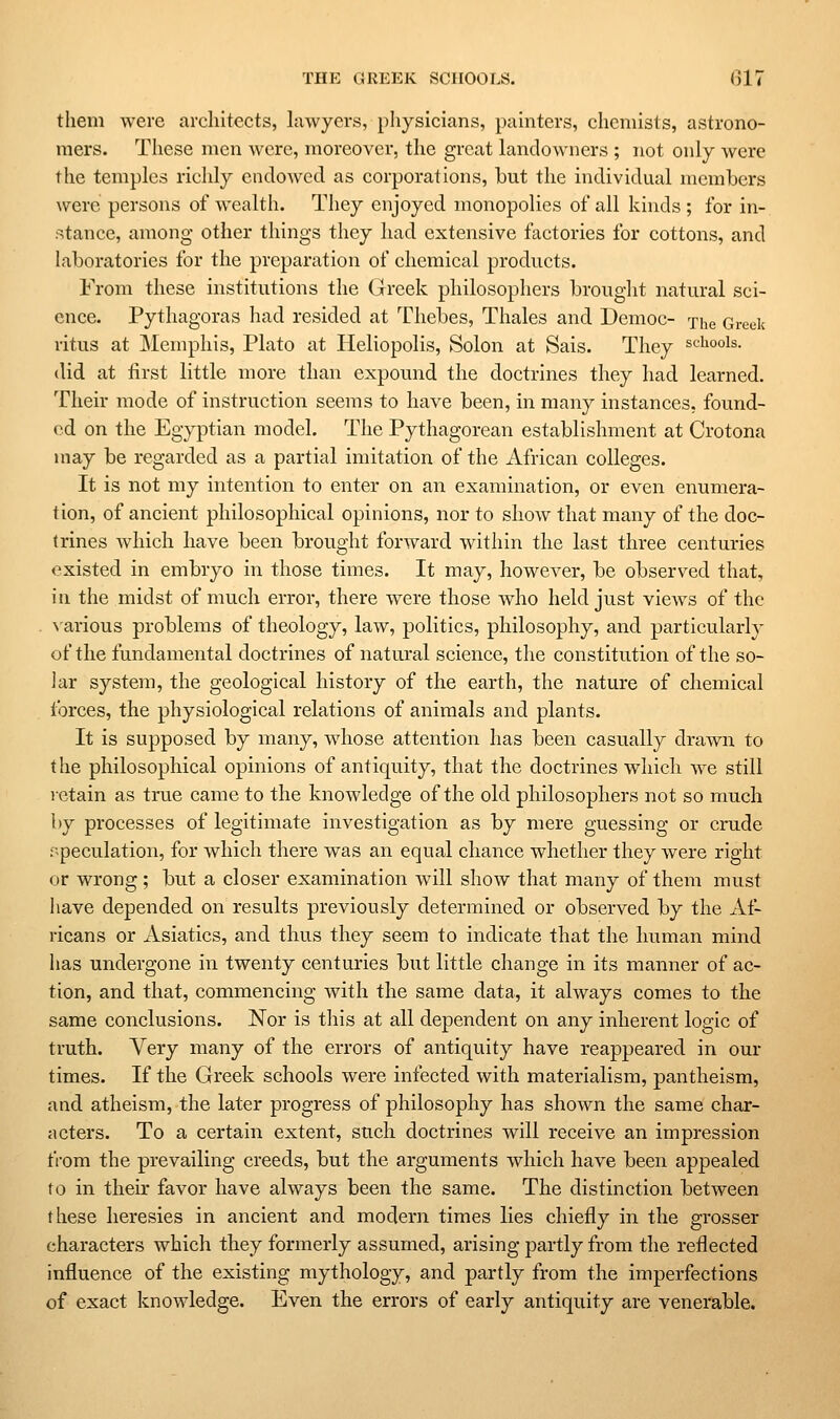 them were architects, lawyers, pliysicians, pahiters, chemists, astrono- mers. These men were, moreover, the great landowners ; not only were the temples richly endowed as corporations, but the individual members were persons of wealth. They enjoyed monopolies of all kinds; for in- stance, among other things they had extensive factories for cottons, and laboratories for the preparation of chemical products. From these institutions the Greek philosophers brouglit natural sci- ence. Pythagoras had resided at Thebes, Thales and Democ- xhe Greek ritus at Memphis, Plato at Heliopolis, Solon at Sais. They schools. (lid at first little more than expound the doctrines they had learned. Their mode of instruction seems to have been, in many instances, found- ed on the Egyptian model. The Pythagorean establishment at Crotona may be regarded as a partial imitation of the African colleges. It is not my intention to enter on an examination, or even enumera- tion, of ancient philosophical opinions, nor to show that many of the doc- trines which have been brought forward witliin the last three centuries existed in embryo in those times. It may, however, be observed that, in the midst of much error, there were those who held just views of the . ^■arious problems of theology, law, politics, philosophy, and particularly of the fundamental doctrines of natural science, the constitution of the so- lar system, the geological history of the earth, the nature of chemical forces, the physiological relations of animals and plants. It is supposed by many, whose attention has been casually drawn to the philosophical opinions of antiquity, that the doctrines which we still letain as true came to the knowledge of the old philosophers not so much by processes of legitimate investigation as by mere guessing or crude speculation, for which there was an equal chance whether they were right or wrong; but a closer examination will show that many of them must have depended on results previously determined or observed by the Af- ricans or Asiatics, and thus they seem to indicate that the human mind has undergone in twenty centuries but little change in its manner of ac- tion, and that, commencing with the same data, it always comes to the same conclusions. Nor is this at all dependent on any inherent logic of truth. A^ery many of the errors of antiquity have reappeared in our times. If the Greek schools were infected with materialism, pantheism, and atheism, the later progress of philosophy has shown the same char- acters. To a certain extent, such doctrines will receive an impression from the prevailing creeds, but the arguments which have been appealed to in their favor have always been the same. The distinction between these heresies in ancient and modern times lies chiefly in the grosser characters which they formerly assumed, arising partly from the reflected influence of the existing mythology, and partly from the imperfections of exact knowledge. Even the errors of early antiquity are venerable.
