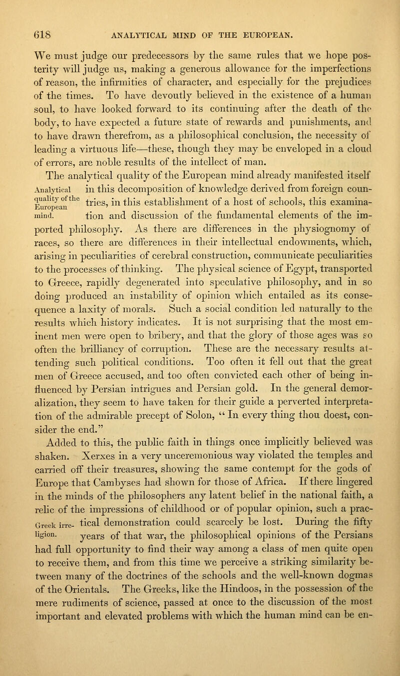 We must judge our predecessors by the same rules tliat we hope pos- terity will judge us, making a generous allowance for the imperfections of reason, the infirmities of character, and especially for the prejudices of the times. To have devoutly believed in the existence of a human soul, to have looked forward to its continuing after the death of the body, to have expected a future state of rewards and punishments, and to have drawn therefrom, as a philosophical conclusion, the necessity of leading a virtuous life—these, though they may be enveloped in a cloud of errors, are noble results of the intellect of man. The analytical quality of the European mind already manifested itself Analytical in this decomposition of knowledge derived from foreign coun- Euro'^ea^n*^'^ tries, in this establishment of a host of schools, this exaraina- mind. tion and discussion of the fundamental elements of the im- ported philosophy. As there are differences in the physiognomy of races, so there are differences in their intellectual endowments, which, arising in peculiarities of cerebral construction, communicate peculiarities to the processes of thinking. The physical science of Egypt, transported to Greece, rapidly degenerated into speculative philosophy, and in so doing produced an instability of opinion which entailed as its conse- quence a laxity of morals. Such a social condition led naturally to the results which history indicates. It is not surprising that the most em- inent men were open to bribery, and that the glory of those ages was so often the brilliancy of corruption. These are the necessary results at- tending such political conditions. Too often it fell out that the great men of Greece accused, and too often convicted each other of being in- fluenced by Persian intrigues and Persian gold. In the general demor- alization, they seem to have taken for their guide a perverted interpreta- tion of the admirable precept of Solon,  In every thing thou doest, con- sider the end. Added to this, the public faith in things once implicitly believed was shaken. Xerxes in a very unceremonious way violated the temples and carried oif their treasures, showing the same contempt for the gods of Europe that Cambyses had shown for those of Africa. If there lingered in the minds of the philosophers any latent belief in the national faith, a relic of the impressions of childhood or of popular opinion, such a prac- Greek irre- tical demonstration could scarcely be lost. During the fifty ligion. years of that war, the philosophical opinions of the Persians had full opportunity to find their way among a class of men quite open to receive them, and from this time we perceive a striking similarity be- tween many of the doctrines of the schools and the well-known dogmas of the Orientals. The Greeks, like the Hindoos, in the possession of the mere rudiments of science, passed at once to the discussion of the most important and elevated problems with which the human mind can be en-