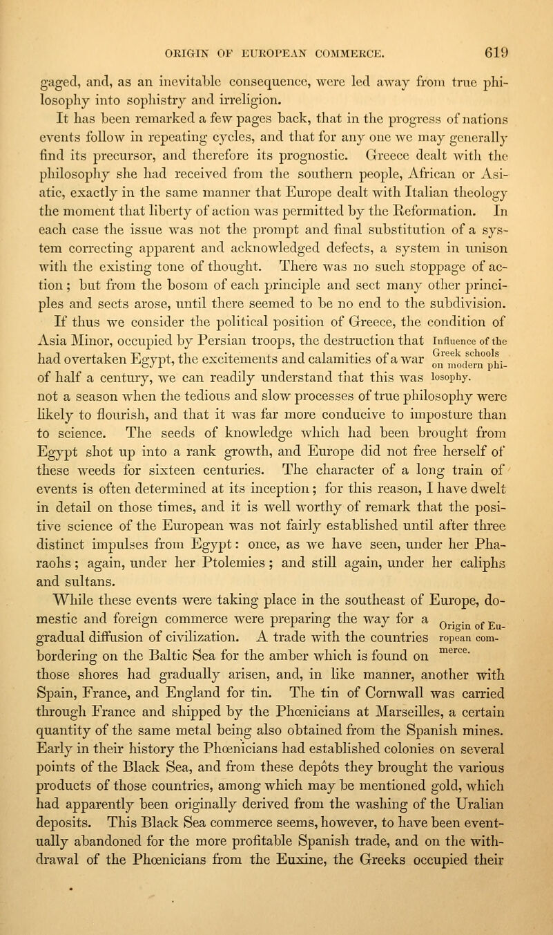 gaged, and, as an inevitable consequence, were led away from true phi- losophy into sophistry and irreligion. It has been remarked a few pages back, that in the progress of nations events follow in repeating cycles, and that for any one we may generally find its precursor, and therefore its prognostic. Greece dealt with the philosophy she had received from the southern people, African or Asi- atic, exactly in the same manner that Europe dealt with Italian theology the moment that liberty of action was permitted by the Reformation, In each case the issue was not the prompt and final substitution of a sys- tem correcting apparent and acknowledged defects, a system in unison with the existing tone of thought. There was no such stoppage of ac- tion ; but from the bosom of each principle and sect many other princi- ples and sects arose, until there seemed to be no end to the subdivision. If thus we consider the political position of Greece, the condition of Asia Minor, occupied by Persian troops, the destruction that influence of the had overtaken Egypt, the excitements and calamities of a war on mockrn pM- of half a century, we can readily understand that this was losophy. not a season when the tedious and slow processes of true philosophy were Hkely to flourish, and that it was far more conducive to imposture than to science. The seeds of knowledge which had been brought from Egypt shot up into a rank growth, and Europe did not free herself of these weeds for sixteen centuries. The character of a long train of' events is often determined at its inception; for this reason, I have dwelt in detail on those times, and it is well worthy of remark that the posi- tive science of the European was not fairly established until after three distinct impulses from Egypt: once, as we have seen, under her Pha- raohs ; again, under her Ptolemies; and still again, under her caliphs and sultans. While these events were taking place in the southeast of Europe, do- mestic and foreign commerce were preparing the way for a ^_.^. „y gradual diffusion of civilization. A trade with the countries ropean com- bordering on the Baltic Sea for the amber which is found on ™®'''^®- those shores had gradually arisen, and, in like manner, another with Spain, France, and England for tin. The tin of Cornwall was carried through France and shipped by the Phoenicians at Marseilles, a certain quantity of the same metal being also obtained fi'om the Spanish mines. Early in their history the Phoenicians had established colonies on several points of the Black Sea, and from these depots they brought the various products of those countries, among which may be mentioned gold, which had apparently been originally derived from the washing of the Uralian deposits. This Black Sea commerce seems, however, to have been event- ually abandoned for the more profitable Spanish trade, and on the with- drawal of the Phoenicians from the Euxine, the Greeks occupied their