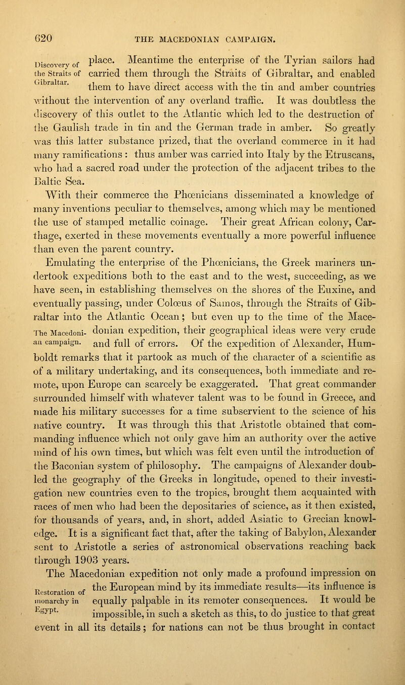 i)i over of P^^^®* Meantime the enterprise of the Tyrian sailors had the Straits of carried them through the Straits of Gibraltar, and enabled them to have direct access with the tin and amber countries v.'ithout the intervention of any overland traffic. It was doubtless the discovery of this outlet to the Atlantic which led to the destruction of the Gaulish trade in tin and the German trade in amber. So greatly was this latter substance prized, that the overland commerce in it had many ramifications : thus amber was carried into Italy by the Etruscans, who had a sacred road under the protection of the adjacent tribes to the Baltic Sea. With their commerce the Phoenicians disseminated a knowledge of many inventions peculiar to themselves, among which may be mentioned the use of stamped metallic coinage. Their great African colony, Car- thage, exerted in these movements eventually a more powerful influence than even the parent country. Emulating the enterprise of the Phoenicians, the Greek mariners un- dertook expeditions both to the east and to the west, succeeding, as we have seen, in establishing themselves on the shores of the Euxine, and eventually passing, under Coloeus of Samos, through the Straits of Gib- raltar into the Atlantic Ocean; but even up to the time of the Mace- 'ihe Macedoni- donian expedition, their geographical ideas were very crude ail campaign, ^nd full of crrors. Of the expedition of Alexander, Hum- boldt remarks that it partook as much of the character of a scientific as of a military undertaking, and its consequences, both immediate and re- mote, upon Europe can scarcely be exaggerated. That great commander surrounded himself with whatever talent was to be found in Greece, and made his military successes for a time subservient to the science of his native country. It was through this that Aristotle obtained that com- manding influence which not only gave him an authority over the active mind, of his own times, but which was felt even until the introduction of the Baconian system of philosophy. The campaigns of Alexander doub- led the geography of the Greeks in longitude, opened to their investi- gation new countries even to the tropics, brought them acquainted with races of men who had been the depositaries of science, as it then existed, for thousands of years, and, in short, added Asiatic to Grecian knowl- edge. It is a significant fact that, after the taking of Babylon, Alexander sent to Aristotle a series of astronomical observations reaching back through 1903 years. The Macedonian expedition not only made a profound impression on r, . ,. . the European mind by its immediate results—its influence is Kcstoration of ^ / tut. monarchy in equally palpable in its remoter consequences. It would be Hyv^- impossible, in such a sketch as this, to do justice to that great event in all its details; for nations can not be thus brought in contact