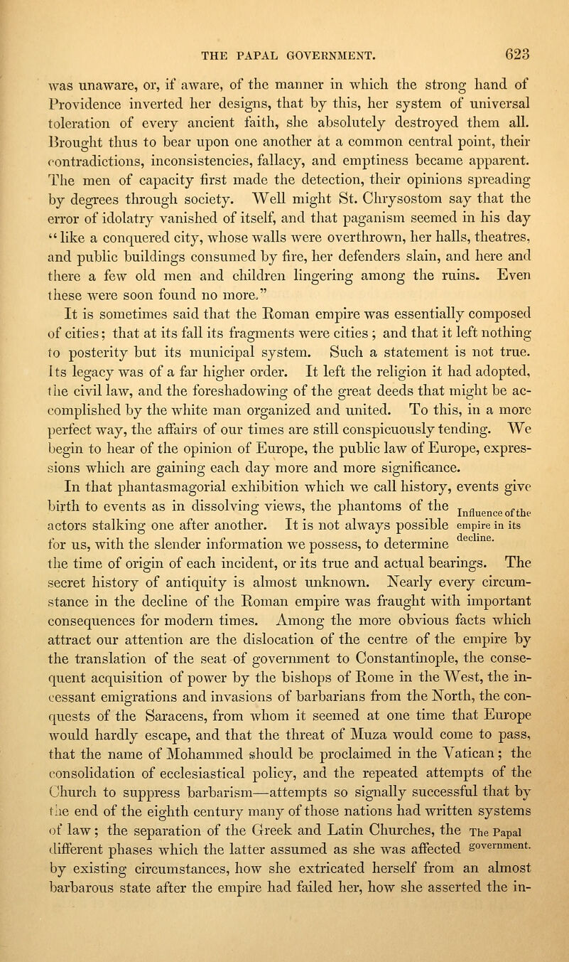 was unaware, or, if aware, of the manner in which the strong hand of Providence inverted her designs, that by this, her system of universal toleration of every ancient faith, she absolutely destroyed them all. Brought thus to bear upon one another at a common central point, their contradictions, inconsistencies, fallacy, and emptiness became apparent. The men of capacity first made the detection, their opinions spreading by degrees through society. Well might St. Chrysostom say that the error of idolatry vanished of itself, and that paganism seemed in his day  like a conquered city, whose walls were overthrown, her halls, theatres, and public buildings consumed by fire, her defenders slain, and here and there a few old men and children lingering among the ruins. Even these were soon found no more^ It is sometimes said that the Roman empire was essentially composed of cities; that at its fall its fragments were cities ; and that it left nothing to posterity but its municipal system. Such a statement is not true. its legacy was of a far higher order. It left the religion it had adopted, t he civil law, and the foreshadowing of the great deeds that might be ac- complished by the white man organized and united. To this, in a more perfect way, the affairs of our times are still conspicuously tending. We begin to hear of the opinion of Europe, the public law of Europe, expres- sions which are gaining each day more and more significance. In that phantasmagorial exhibition which we call history, events give birth to events as in dissolving views, the phantoms of the j^fl^gnce of the actors stalking one after another. It is not always possible empire in its for us, with the slender information we possess, to determine the time of origin of each incident, or its true and actual bearings. The secret history of antiquity is almost unknown. Nearly every circum- stance in the decline of the Roman empire was fraught with important consequences for modern times. Among the more obvious facts which attract our attention are the dislocation of the centre of the empire by the translation of the seat of government to Constantinople, the conse- quent acquisition of power by the bishops of Rome in the West, the in- cessant emigrations and invasions of barbarians from the North, the con- quests of the Saracens, from whom it seemed at one time that Europe would hardly escape, and that the threat of Muza would come to pass, that the name of Mohammed should be proclaimed in the Vatican; the consolidation of ecclesiastical policy, and the repeated attempts of the Church to suppress barbarism—attempts so signally successful that by the end of the eighth century many of those nations had written systems of law; the separation of the Greek and Latin Churches, the The Papal different phases which the latter assumed as she was affected government, by existing circumstances, how she extricated herself from an almost barbarous state after the empire had failed her, how she asserted the in-