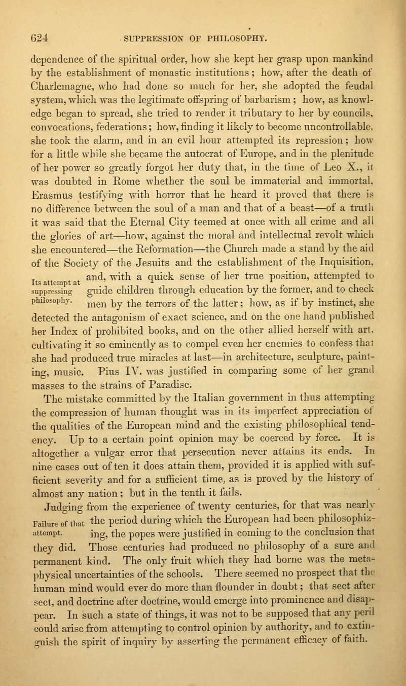 dependence of the spiritual order, how she kept her grasp upon mankind by the establishment of monastic institutions; how, after the death of Charlemagne, who had done so much for her, she adopted the feudal system, which was the legitimate offsjiring of barbarism ; how, as knowl- edge began to spread, she tried to render it tributary to her by councils, convocations, federations; how, finding it likely to become uncontrollable, she took the alann, and m an evil hour attempted its repression; how for a little while she became the autocrat of Europe, and in the plenitude of her power so greatly forgot her duty that, in the time of Leo X., it was doubted in Rome whether the soul be immaterial and immortal, Erasmus testifying with hoiTor that he heard it proved that there is no difference between the soul of a man and that of a beast—of a truth it was said that the Eternal City teemed at once with all crime and all the glories of art—how, agamst the moral and intellectual revolt which she encountered—the Eeformation—the Church made a stand by the aid of the Society of the Jesuits and the establishment of the Inquisition, and, with a quick sense of her trae position, attempted to Its attempt at ^ .,,,, tit suppressing guidc children through education by the tormer, and to check phUosophy. j^g^ -^^ ^Yie teiTors of the latter; how, as if by instinct, she detected the antagonism of exact science, and on the one hand published her Index of prohibited books, and on the other allied herself with art, cultivating it so eminently as to compel even her enemies to confess that she had produced true miracles at last—in architectm-e, sculpture, paint- ing, music. Pius lY. was justified in comparing some of her grand masses to the strains of Paradise. The mistake committed by the Italian government in thus attempting the compression of human thought was in its imperfect appreciation of the qualities of the European mind and the existing philosophical tend- ency. Up to a certain point opinion may be coerced by force. It is altoo-ether a vulgar error that persecution never attains its ends. In nine cases out often it does attain them, provided it is apphed with suf- ficient severity and for a sufficient time, as is proved by the history of almost any nation ; but in the tenth it fails. Judging from the experience of twenty centuries, for that was nearly Failure of that t^^e period during which the European had been philosophiz- attempt. ing, the popes were justified in coming to the conclusion that they did. Those centuries had produced no philosophy of a sure and permanent kind. The only fruit which they had borne was the meta- ])hysical uncertamties of the schools. There seemed no prospect that the human mind would ever do more than flounder in doubt; that sect after sect, and doctrine after doctrine, would emerge into prominence and disaj)- pear. In such a state of things, it was not to be supposed that any peril could arise from attempting to control opinion by authority, and to extin- guish the spirit of inquiry by asserting the permanent efficacy of faith.