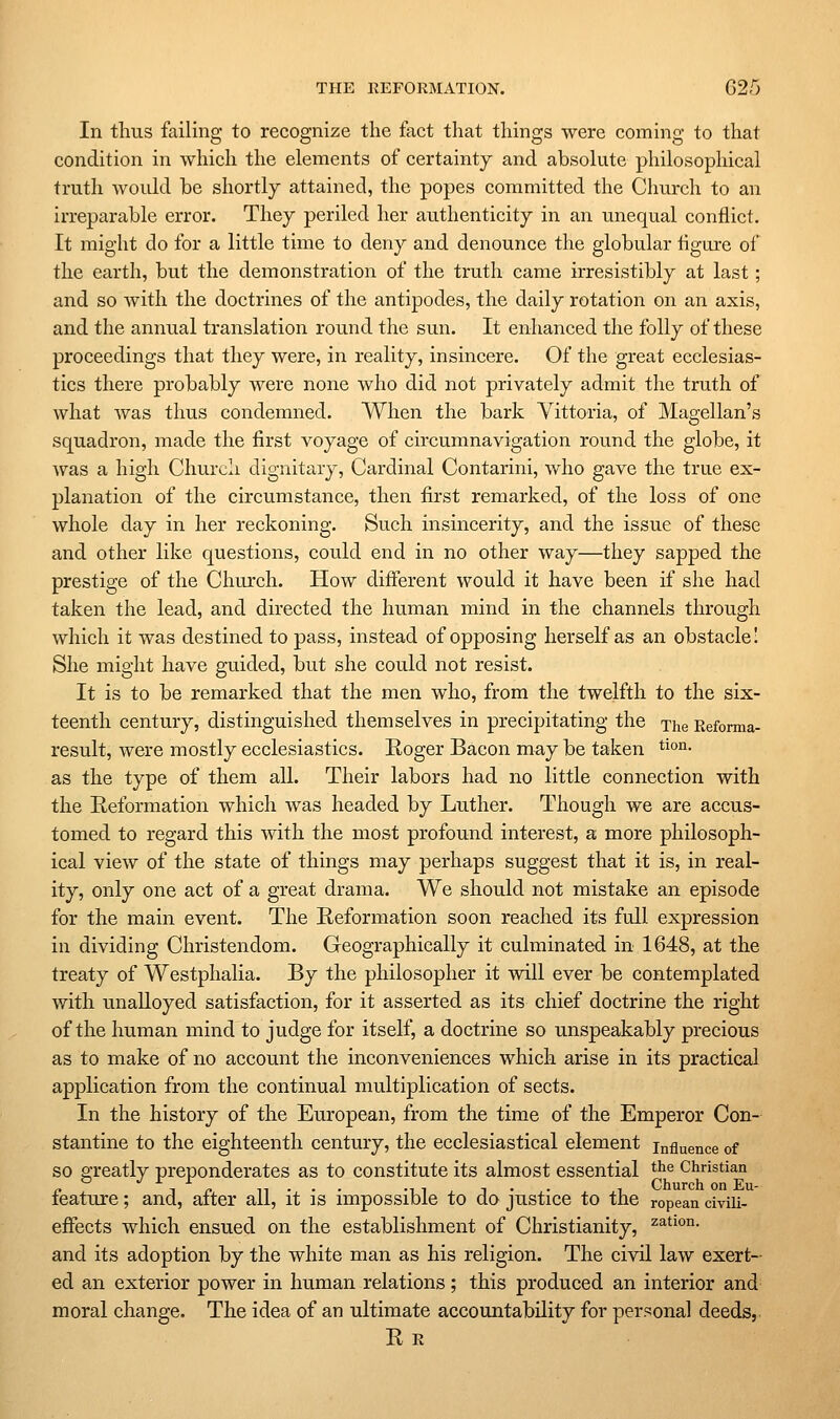In thus failing to recognize the fact that things were coming to that condition in which the elements of certainty and absolute philosophical truth woidd be shortly attained, the popes committed the Church to an irreparable error. They periled her authenticity in an unequal conflict. It might do for a little time to deny and denounce the globular figure of the earth, but the demonstration of the truth came irresistibly at last; and so with the doctrines of the antipodes, the daily rotation on an axis, and the annual translation round the sun. It enhanced the folly of these proceedings that they were, in reality, insincere. Of the great ecclesias- tics there probably were none who did not privately admit the truth of what was thus condemned. When the bark Yittoria, of Magellan's squadron, made the first voyage of circumnavigation round the globe, it was a high Church dignitary. Cardinal Contarini, who gave the true ex- planation of the circumstance, then first remarked, of the loss of one whole day in her reckoning. Such insincerity, and the issue of these and other like questions, could end in no other way—they sapped the prestige of the Church. How different would it have been if she had taken the lead, and directed the human mind in the channels through which it was destined to pass, instead of opposing herself as an obstacle! She might have guided, but she could not resist. It is to be remarked that the men who, from the twelfth to the six- teenth century, distinguished themselves in precipitating the The Eeforma- result, were mostly ecclesiastics. Roger Bacon may be taken tion. as the type of them all. Their labors had no little connection with the Reformation which was headed by Luther. Though we are accus- tomed to regard this with the most profound interest, a more philosoph- ical view of the state of things may perhaps suggest that it is, in real- ity, only one act of a great drama. We should not mistake an episode for the main event. The Reformation soon reached its full expression in dividing Christendom. Geographically it culminated in 1648, at the treaty of Westphalia. By the philosopher it will ever be contemplated with unalloyed satisfaction, for it asserted as its chief doctrine the right of the human mind to judge for itself, a doctrine so unspeakably precious as to make of no account the inconveniences which arise in its practical application from the continual multiplication of sects. In the history of the European, from the time of the Emperor Con- stantine to the eighteenth century, the ecclesiastical element influence of so greatly preponderates as to constitute its almost essential t^^ Christian o J r r „ . . . „- T . . , Church on Eu- leature; and, alter all, it is impossible to do justice to the ropean civiii- effects which ensued on the establishment of Christianity, 2;ation. and its adoption by the white man as his religion. The civil law exert- ed an exterior power in human relations; this produced an interior and moral change. The idea of an ultimate accountability for personal deeds. Re