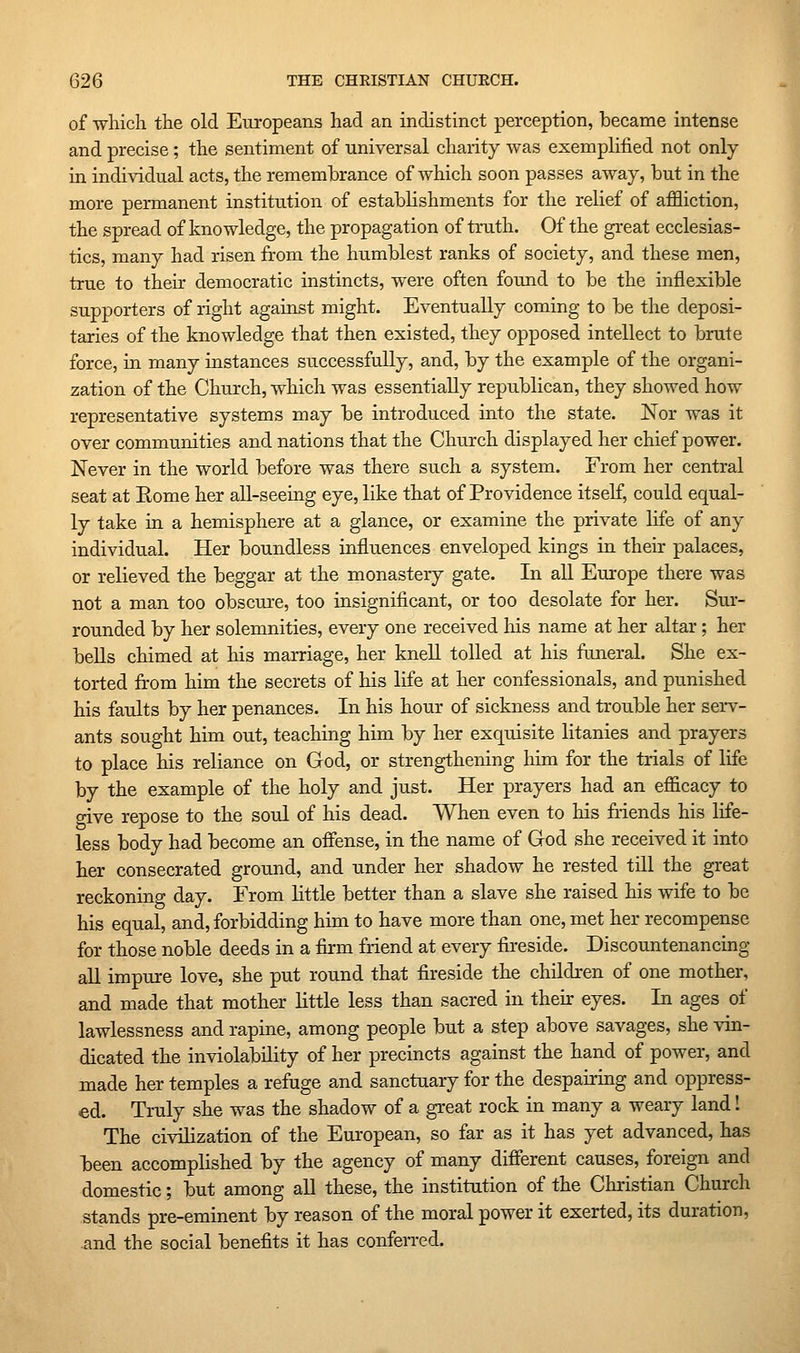 of -which the old Europeans had an indistinct perception, became intense and precise; the sentiment of universal charity was exemplified not only in individual acts, the remembrance of which soon passes away, but in the more permanent institution of establishments for the relief of affliction, the spread of knowledge, the propagation of truth. Of the great ecclesias- tics, many had risen from the humblest ranks of society, and these men, true to their democratic instincts, were often found to be the inflexible supporters of right against might. Eventually coming to be the deposi- taries of the knowledge that then existed, they opposed intellect to brute force, in many instances successfully, and, by the example of the organi- zation of the Church, which was essentially republican, they showed how representative systems may be introduced into the state. Nor was it over communities and nations that the Church displayed her chief power. Never in the world before was there such a system. From her central seat at Eome her all-seeing eye, like that of Providence itself, could equal- ly take in a hemisphere at a glance, or examine the private life of any individual. Her boundless influences enveloped kings ia their palaces, or relieved the beggar at the monastery gate. In all Europe there was not a man too obscure, too insignificant, or too desolate for her. Sur- rounded by her solemnities, every one received his name at her altar; her bells chimed at his marriage, her knell tolled at his funeral. She ex- torted from him the secrets of his life at her confessionals, and punished his faults by her penances. In his hour of sickness and trouble her serv- ants sought him out, teaching him by her exquisite litanies and prayers to place his reliance on God, or strengthening him for the trials of life by the example of the holy and just. Her prayers had an efficacy to give repose to the soul of his dead. When even to his friends his life- less body had become an offense, in the name of God she received it into her consecrated ground, and under her shadow he rested till the great reckoning day. Erom little better than a slave she raised his wife to be his equal, and, forbidding him to have more than one, met her recompense for those noble deeds in a firm friend at every fii-eside. Discountenancing all impure love, she put round that fireside the children of one mother, and made that mother little less than sacred in then: eyes. In ages of lawlessness and rapine, among people but a step above savages, she vin- dicated the inviolability of her precincts against the hand of power, and made her temples a refuge and sanctuary for the despairing and oppress- ed. Truly she was the shadow of a great rock in many a weary land! The civilization of the European, so far as it has yet advanced, has been accomplished by the agency of many different causes, foreign and domestic; but among all these, the institation of the Christian Church stands pre-eminent by reason of the moral power it exerted, its duration, and the social benefits it has conferred.