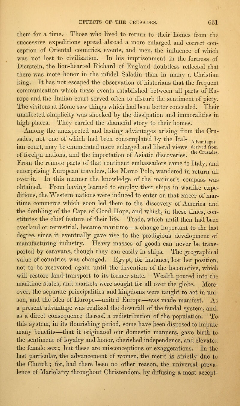 them for a time. Those who lived to return to their homes from the successive expeditions spread abroad a more enlarged and correct con- ception of Oriental countries, events, and men, the influence of which was not lost to civilization. In his imprisonment in the fortress of Dierstein, the lion-hearted Eichard of England doubtless reflected thai there was more honor in the infidel Saladin than in many a Christian king. It has not escaped the observation of historians that the frequent communication which these events established between all parts of Eu- rope and the Italian court served often to disturb the sentiment of piety. The visitors at Rome saw things which had been better concealed. Their unaffected simplicity was shocked by the dissipation and immoralities in high places. They carried the shameful story to their homes. Among the unexpected and lasting advantages arising from the Cru- sades, not one of which had been contemplated by the Ital- ^^^j^jj^a e ian court, may be enumerated more enlarged and liberal views derived from of foreign nations, and the importation of Asiatic discoveries. ^^^^ ^^' From the remote parts of that continent embassadors came to Italy, and enterprising European travelers, like Marco Polo, wandered in return all over it. In this manner the knowledge of the mariner's compass was obtained. From having learned to employ their ships in warlike expe- ditions, the Western nations were induced to enter on that career of mar- itime commerce which soon led them to the discovery of America and the doubling of the Cape of Good Hope, and which, in these times, con- stitutes the chief featm-e of their life. Trade, which until then had been overland or terrestrial, became maritime—a change important to the last degree, since it eventually gave rise to the prodigious development of manufacturing industry. Heavy masses of goods can never be trans- ported by caravans, though they can easily in ships. The geographical value of countries was changed. Egypt, for instance, lost her position, not to be recovered again until the invention of the locomotive, which will restore land-transport to its former state. Wealth poured into the maritime states, and markets were sought for all over the globe. More- over, the separate principalities and kingdoms were taught to act in uni- son, and the idea of Europe—united Europe—was made manifest. As a present advantage was realized the downfall of the feudal system, and. as a direct consequence thereof, a redistribution of the population. To this system, in its flourishing period, some have been disposed to impute many benefits—that it originated our domestic manners, gave birth to the sentiment of loyalty and honor, cherished independence, and elevated the female sex; but these are misconceptions or exaggerations. In the last particular, the advancement of women, the merit is strictly due to the Church; for, had there been no other reason, the universal preva- lence of Mariolatry throughout Christendom, by diffusing a most accept-