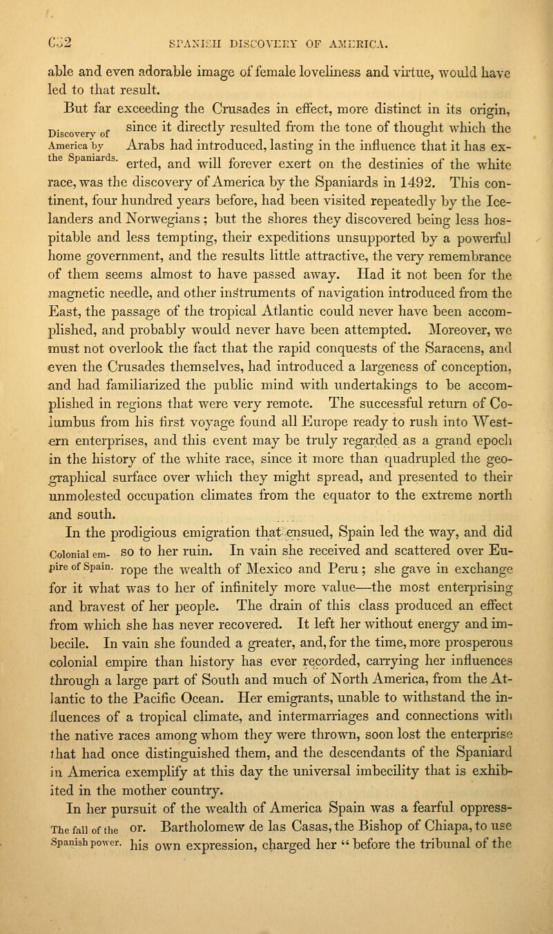 C;j2 srA^-ir:ii DiscovEn' of ami:rica. able and even adorable image of female loveliness and virtue, would have led to that result. But far exceeding the Crusades in effect, more distinct in its origin, Discove of ®^^^® ^^ directly resulted from the tone of thought which the America by Arabs had introduced, lasting in the influence that it has ex- pamar s. g^.^g^j^ ^^^ ^^n forever exert on the destinies of the white race, was the discovery of America by the Spaniards in 1492. This con- tinent, four hundred years before, had been visited repeatedly by the Ice- landers and Norwegians ; but the shores they discovered being less hos- pitable and less tempting, their expeditions unsupported by a powei-fal home government, and the results little attractive, the very remembrance of them seems almost to have passed away. Had it not been for the magnetic needle, and other instruments of navigation introduced from the East, the passage of the tropical Atlantic could never have been accom- plished, and probably would never have been attempted. Moreover, wc must not overlook the fact that the rapid conquests of the Saracens, and even the Crusades themselves, had introduced a largeness of conception, and had familiarized the public mind with undertakings to be accom- plished in regions that were very remote. The successful return of Co- lumbus from his first voyage found all Europe ready to rush into West- ern enterprises, and this event may be truly regarded as a grand epocli in the history of the white race, since it more than quadrupled the geo- graphical surface over which they might spread, and presented to their unmolested occupation climates from the equator to the extreme north and south. In the prodigious emigration that ensued, Spain led the way, and did Colonial em- SO to her ruin. In vain she received and scattered over Eu- pire of Spain, ^q^q ^]^q wealth of Mcxico and Peru; she gave in exchange for it what was to her of infinitely more value—the most enterprising and bravest of her people. The drain of this class produced an effect from which she has never recovered. It left her without energy and im- becile. In vain she founded a greater, and, for the time, more prosperous colonial empire than history has ever recorded, carrying her influences through a large part of South and much of North America, from the At- lantic to the Pacific Ocean. Her emigrants, unable to withstand the in- fluences of a tropical climate, and intermarriages and connections with the native races among whom they were thrown, soon lost the enterprise that had once distinguished them, and the descendants of the Spaniard in America exemplify at this day the universal imbecility that is exhib- ited in the mother country. In her pursuit of the wealth of America Spain was a fearful oppress- The fall of the or. Bartholomew de las Casas, the Bishop of Chiapa, to use Spanish power, jjjg q^^jj expression, charged her before the tribunal of the