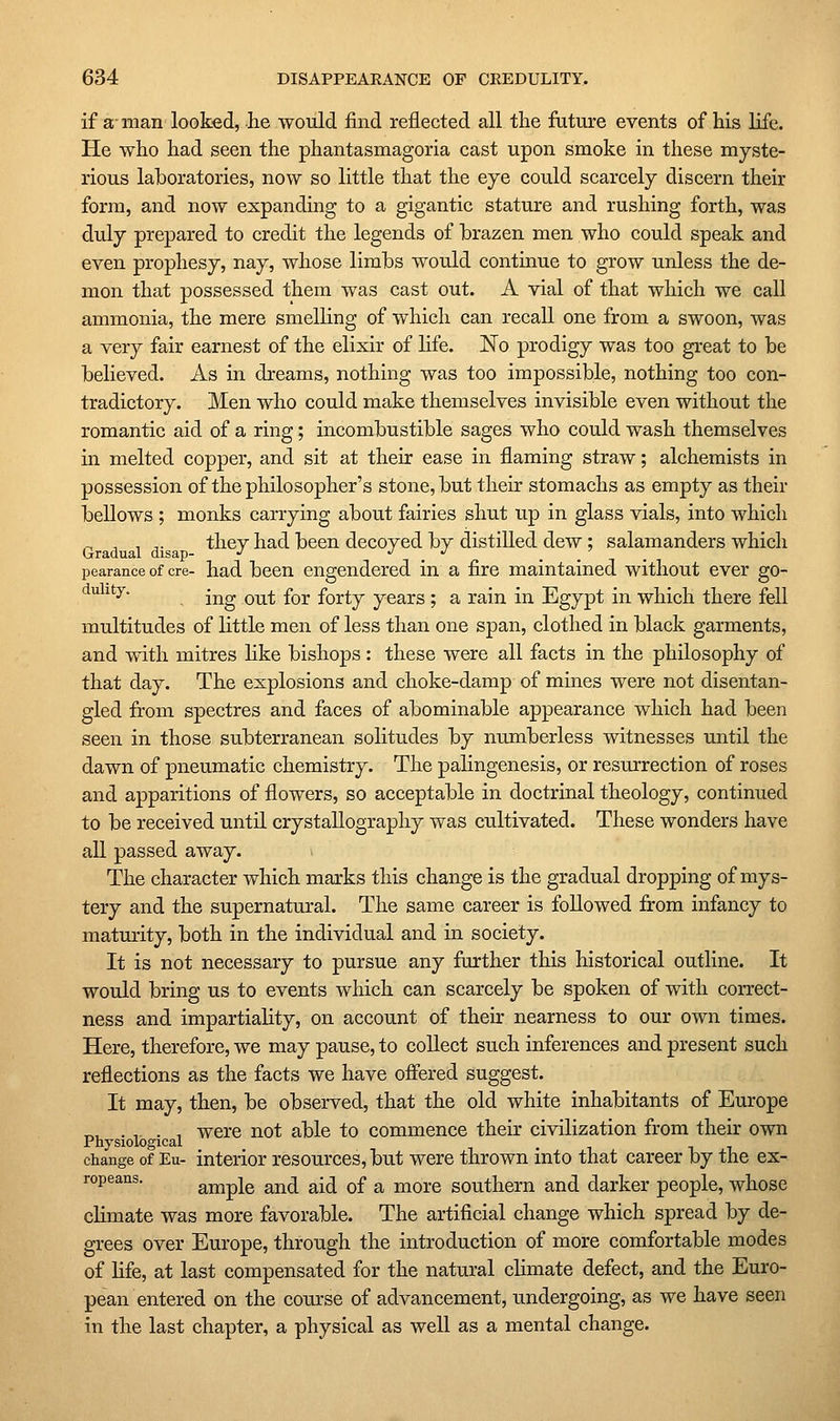 if a, man looked, he ■would find reflected all the future events of his life. He who had seen the phantasmagoria cast upon smoke in these myste- rious laboratories, now so little that the eye could scarcely discern their form, and now expanding to a gigantic stature and rushing forth, was duly prepared to credit the legends of brazen men who could speak and even prophesy, nay, whose limbs would continue to grow unless the de- mon that possessed them was cast out. A vial of that which we call ammonia, the mere smelling of which can recall one from a swoon, was a very fair earnest of the elixir of life. No prodigy was too great to be believed. As in dreams, nothing was too impossible, nothing too con- tradictory. Men who could make themselves invisible even without the romantic aid of a ring; incombustible sages who could wash themselves in melted copper, and sit at their ease in flaming straw; alchemists in possession of the philosopher's stone, but their stomachs as empty as their bellows ; monks carrying about fairies shut up in glass vials, into which ^ ^ , ^. thev had been decoyed by distilled dew; salamanders which Gradual disap- •' , pearance of ere- had been engendered in a fire maintained without ever go- ^^ ^^^' ing out for forty years ; a rain in Egypt in which there fell multitudes of little men of less than one span, clothed in black garments, and with mitres like bishops: these were all facts in the philosophy of that day. The explosions and choke-damp of mines were not disentan- gled from spectres and faces of abominable appearance which had been seen in those subterranean solitudes by numberless witnesses until the dawn of pneumatic chemistry. The pahngenesis, or resurrection of roses and apparitions of flowers, so acceptable in doctrinal theology, continued to be received until crystallography was cultivated. These wonders have all passed away. The character which marks this change is the gradual dropping of mys- tery and the supernatural. The same career is followed from infancy to maturity, both in the individual and in society. It is not necessary to pursue any farther this historical outline. It would bring us to events which can scarcely be spoken of with correct- ness and impartiality, on account of their nearness to our own times. Here, therefore, we may pause, to collect such inferences and present such reflections as the facts we have ofiered suggest. It may, then, be observed, that the old white inhabitants of Europe „, . , . , were not able to commence their civilization from their own Physiological i • i r i change of Eu- interior resources, but were thrown into that career by the ex- ropeans. ample and aid of a more southern and darker people, whose climate was more favorable. The artificial change which spread by de- grees over Europe, through the introduction of more comfortable modes of life, at last compensated for the natural chmate defect, and the Euro- pean entered on the course of advancement, undergoing, as we have seen in the last chapter, a physical as well as a mental change.