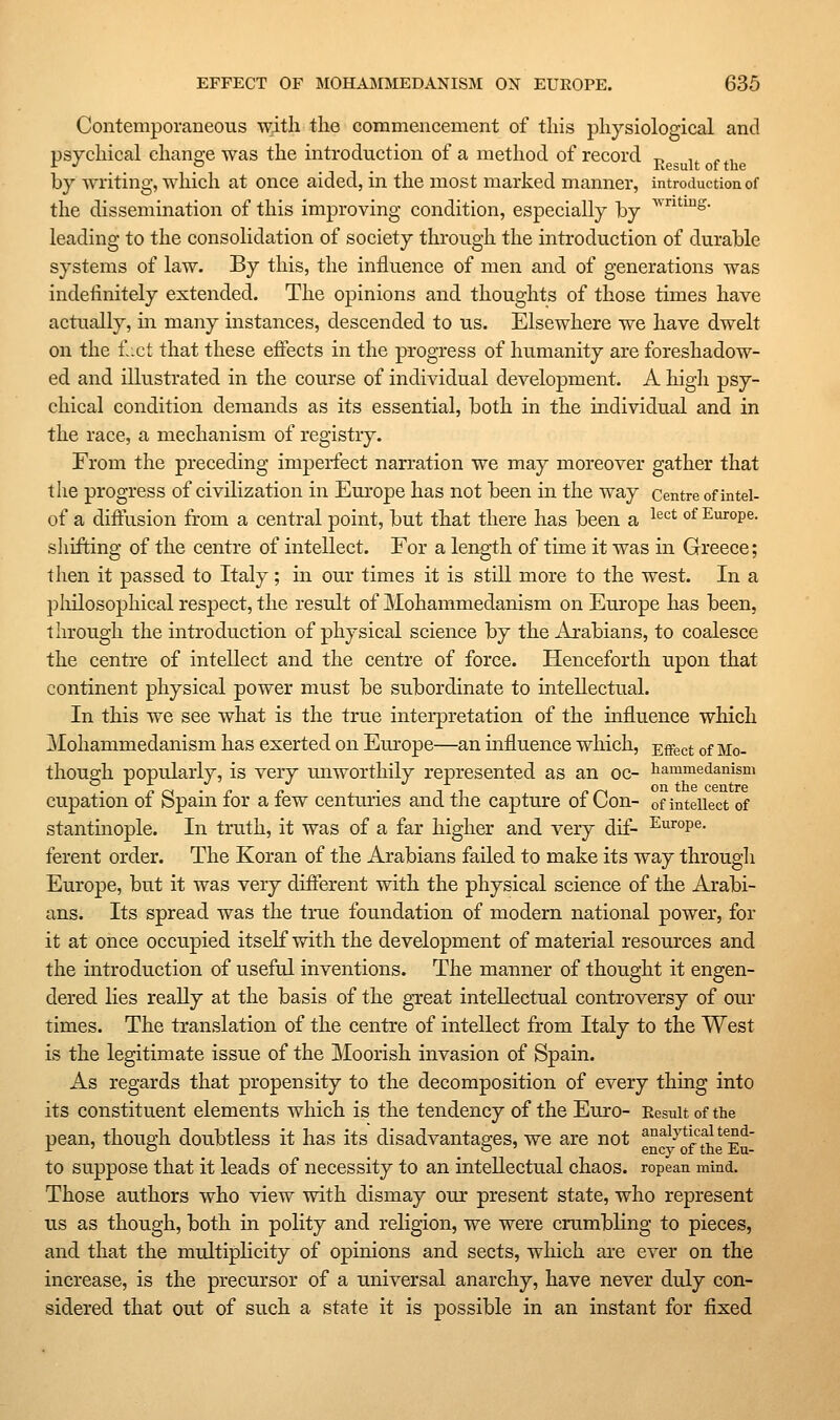 Contemporaneous with the commencement of this physiological and psychical chano-e was the introduction of a method of record t> i. ^ , ^ '' , , P . . Eesult of the by writing, which at once aided, in the most marked manner, introduction of the dissemination of this improving condition, especially by ^''^^S- leading to the consolidation of society through the introduction of durable systems of law. By this, the influence of men and of generations was indefinitely extended. The opinions and thoughts of those times have actually, in many instances, descended to us. Elsewhere we have dwelt on the £xt that these effects in the progress of humanity are foreshadow- ed and illustrated in the course of individual development. A higli psy- chical condition demands as its essential, both in the individual and in the race, a mechanism of registry. From the preceding imperfect narration we may moreover gather that the progress of civilization in Europe has not been in the way Centre ofintel- of a diffusion from a central point, but that there has been a ^^^^ °^ Europe, shifting of the centre of intellect. For a length of time it was in Greece; then it passed to Italy; in our times it is still more to the west. In a philosophical respect, the result of Mohammedanism on Europe has been, through the introduction of physical science by the Arabians, to coalesce the centre of intellect and the centre of force. Henceforth upon that continent physical power must be subordinate to mtellectual. In this we see what is the true interpretation of the influence which Mohammedanism has exerted on Europe—an influence which, Effect of Mo- though popularly, is very miworthily represented as an oc- tammedanism . on th.e centre cupation of Spain for a few centuries and the capture of Con- of intellect of stantinople. In truth, it was of a far higher and very dif- Europe, ferent order. The Koran of the Arabians failed to make its way through Europe, but it was very different with the physical science of the Arabi- ans. Its spread was the true foundation of modern national power, for it at once occupied itself with the development of material resources and the introduction of useful inventions. The manner of thought it engen- dered lies reaUy at the basis of the great intellectual controversy of our times. The translation of the centre of intellect from Italy to the West is the legitimate issue of the Moorish invasion of Spain. As regards that propensity to the decomposition of every thing into its constituent elements which is the tendency of the Euro- Result of the pean, though doubtless it has its disadvantages, we are not g^g^'^'^f f^e^E^' to suppose that it leads of necessity to an intellectual chaos, ropean mind. Those authors who view with dismay our present state, who represent us as though, both in polity and religion, we were crumbling to pieces, and that the multiplicity of opinions and sects, which are ever on the increase, is the precursor of a universal anarchy, have never duly con- sidered that out of such a state it is possible in an instant for fixed