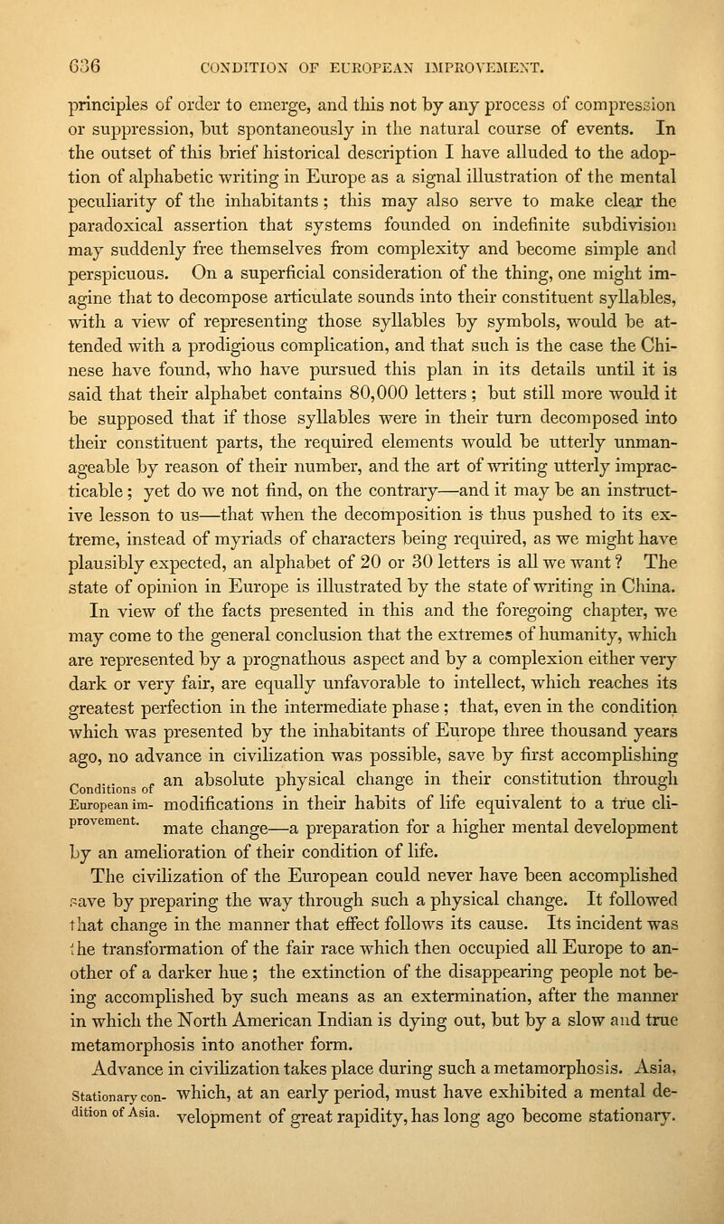 principles of order to emerge, and this not by any process of compression or suppression, but spontaneously in the natural course of events. In the outset of this brief historical description I have alluded to the adop- tion of alphabetic writing in Europe as a signal illustration of the mental peculiarity of the inhabitants; this may also serve to make clear the paradoxical assertion that systems founded on indefinite subdivision may suddenly free themselves from complexity and become simple and perspicuous. On a superficial consideration of the thing, one might im- agine that to decompose articulate sounds into their constituent syllables, with a view of representing those syllables by symbols, would be at- tended with a prodigious complication, and that such is the case the Chi- nese have found, who have pursued this plan in its details until it is said that their alphabet contains 80,000 letters ; but still more would it be supposed that if those syllables were in their turn decomposed into their constituent parts, the required elements would be utterly unman- ageable by reason of their number, and the art of writing utterly imprac- ticable ; yet do we not find, on the contrary—and it may be an instruct- ive lesson to us—that when the decomposition is thus pushed to its ex- treme, instead of myriads of characters being required, as we might have plausibly expected, an alphabet of 20 or 30 letters is all we want ? The state of opinion in Europe is illustrated by the state of writing in China. In view of the facts presented in this and the foregoing chapter, we may come to the general conclusion that the extremes of humanity, which are represented by a prognathous aspect and by a complexion either very dark or very fair, are equally unfavorable to intellect, which reaches its greatest perfection in the intermediate phase; that, even in the condition which was presented by the inhabitants of Europe three thousand years ago, no advance in civilization was possible, save by first accomplishing an absolute physical change in their constitution through European im- modifications in their habits of life equivalent to a true cli- provement. j^^^g change—a preparation for a higher mental development by an amelioration of their condition of life. The civilization of the European could never have been accomplished save by preparing the way through such a physical change. It followed that change in the manner that effect follows its cause. Its incident was 'he transformation of the fair race which then occupied all Europe to an- other of a darker hue; the extinction of the disappearing people not be- ing accomplished by such means as an extermination, after the manner in which the North American Indian is dying out, but by a slow and true metamorphosis into another form. Advance in civihzation takes place during such a metamorphosis. Asia, Stationary con- which, at an early period, must have exhibited a mental de- dition of Asia, yelopment of great rapidity, has long ago become stationary.