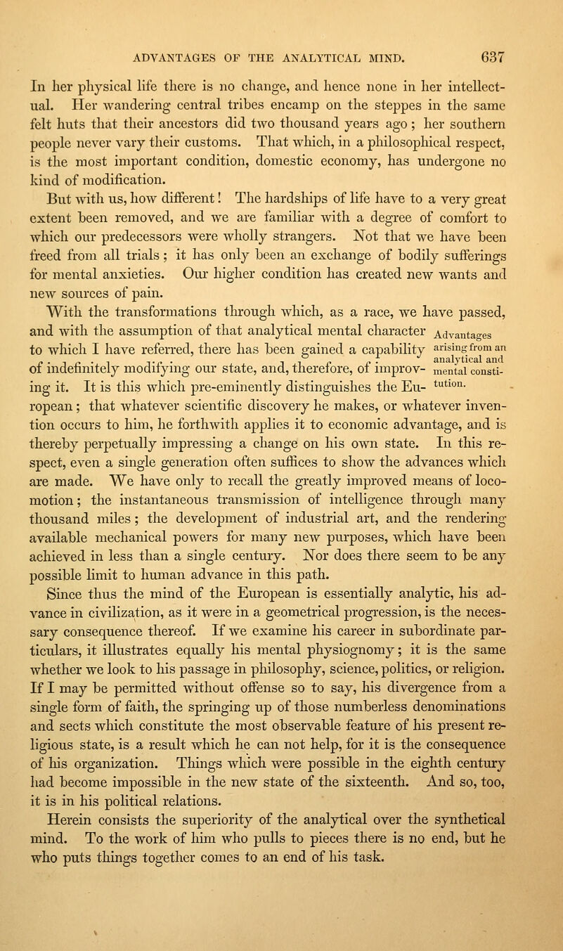 In her physical life there is no change, and hence none in her intellect- ual. Her wandering central tribes encamp on the steppes in the same felt huts that their ancestors did two thousand years ago ; her southern people never vary their customs. That which, in a philosophical respect, is the most important condition, domestic economy, has undergone no kind of modification. But with us, how different! The hardships of life have to a very great extent heen removed, and Ave are familiar with a degree of comfort to which our predecessors were wholly strangers. Not that we have been freed from all trials; it has only been an exchange of bodily sufferings for mental anxieties. Our higher condition has created new wants and new sources of pain. With the transformations through which, as a race, we have passed, and with the assumption of that analytical mental character Advantao-es to which I have referred, there has been gained a capability arising from an of indefinitely modifying our state, and, therefore, of improv- mental constl- ing it. It is this which pre-eminently distinguishes the Eu- t^^^^o- ropean; that whatever scientific discovery he makes, or whatever inven- tion occurs to him, he forthwith applies it to economic advantage, and is thereby perpetually impressing a change on his own state. In this re- spect, even a single generation often suffices to show the advances which are made. We have only to recall the greatly improved means of loco- motion ; the instantaneous transmission of intelligence through many thousand miles; the development of industrial art, and the rendering- available mechanical powers for many new purposes, which have been achieved in less than a single century. Nor does there seem to be any possible limit to human advance in this path. Since thus the mind of the European is essentially analytic, his ad- vance in civilization, as it were in a geometrical progression, is the neces- sary consequence thereof. If we examine his career in subordinate par- ticulars, it illustrates equally his mental physiognomy; it is the same whether we look to his passage in philosophy, science, politics, or religion. If I may be permitted without offense so to say, his divergence from a single form of faith, the springing up of those numberless denominations and sects which constitute the most observable feature of his present re- ligious state, is a result which he can not help, for it is the consequence of his organization. Things which were possible in the eighth century had become impossible in the new state of the sixteenth. And so, too, it is in his political relations. Herein consists the superiority of the analytical over the synthetical mind. To the work of him who pulls to pieces there is no end, but he who puts things together comes to an end of his task.