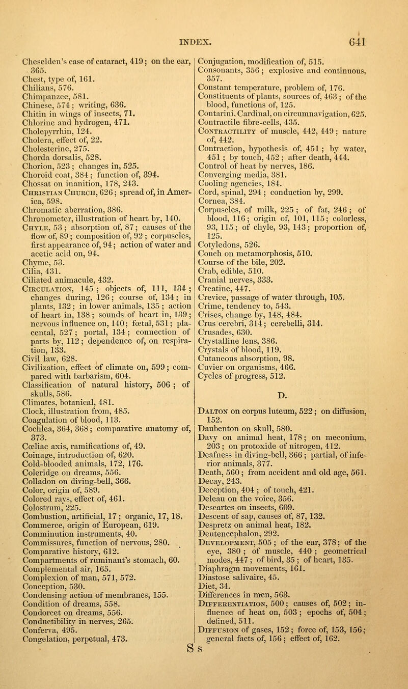 Cheselden's case of cataract, 419; on the ear, 365. Chest, type of, 161, Chilians, 576. Chimpanzee, 581. Chinese, 57-1:; writing, 636. Chitin in wings of insects, 71. Chlorine and hydi'ogen, 471. Cholepvrrhin, 124. Cholera, eftect of, 22. Cholesterine, 275. Chorda dorsalis, 528. Chorion, 523 ; changes in, 525. Choroid coat, 384; function of, 394. Chossat on inanition, 178, 243. Christian Church, 626; spread of, in Amer- ica, 598. Chromatic aberration, 386. Chronometer, illustration of heart by, 140. Chyle, 53 ; absorption of, 87; causes of the flow of, 89; composition of, 92 ; corpuscles, first appearance of, 94; action of water and acetic acid on, 94. Chyme, 53. Cilia, 431. Ciliated animacule, 432. CiECULATioN, 145 ; objects of. 111, 134 ; changes during, 126; course of, 134; in plants, 132; in lawer animals, 135 ; action of heart in, 138 ; sounds of heart in, 139; nervous influence on, 140; foetal, 531; pla- cental, 527; portal, 134 ; connection of parts by, 112; dependence of, on respira- tion, 133. Civil law, 628. Civilization, effect of climate on, 599 ; com- pared with barbarism, 604. Classification of natural history, 506 ; of skulls, 586. Climates, botanical, 481. Clock, illustration from, 485. Coagulation of blood, 113. Cochlea, 364, 368; comparative anatomy of, 373. Cceliac axis, ramifications of, 49. Coinage, introduction of, 620. Cold-blooded animals, 172, 176. Coleridge on dreams, 556. Colladon on diving-bell, 366. Color, origin of, 589. Colored rays, effect of, 461. Colostrum, 225. Combustion, artificial, 17; organic, 17,18. Commerce, origin of European. 619. Comminution instruments, 40. Commissures, function of nervous, 280. Comparative history, 612. Compartments of ruminant's stomach, 60. Complemental air, 165. Complexion of man, 571, 572. Conception, 530. Condensing action of membranes, 155. Condition of dreams, 558. Condorcet on di'eams, 556. Conductibility in nerves, 265. Conferva, 495. Congelation, perpetual, 473. S Conjugation, modification of, 515. Consonants, 356 ; explosive and continuous, 357. Constant temperature, problem of, 176. Constituents of plants, sources of, 463; of the blood, functions of, 125. Contarini, Cardinal, on circumnavigation, 625. Contractile fibre-cells, 435. Contractility of muscle, 442, 449 ; nature of, 442. Contraction, hypothesis of, 451; by water, 451 ; by touch, 452 ; after death, 444. Control of heat by nerves, 186. Converging media, 381. Cooling agencies, 184. Cord, spinal, 294 ; conduction by, 299. Cornea, 384. Corpuscles, of milk, 225 ; of fat, 246 ; of blood, 116; origin of, 101, 115; colorless, 93, 115; of chyle, 93, 143; proportion of, 125. Cotyledons, 526. Couch on metamorphosis, 510. Course of the bile, 202. Crab, edible, 510. Cranial nerves, 333. Creatine, 447. Crevice, passage of water through, 105. Crime, tendency to, 543. Crises, change by, 148, 484. Crus cerebri, 314; cerebelli, 314, Crusades, 630. Crystalline lens, 386. Crystals of blood, 119. Cutaneous absorption, 98. Cuvier on organisms, 466. Cycles of progress, 512. D. Dalton on corpus luteum, 622; on diffusion, 152. Daubenton on skull, 580. Davy on animal heat, 178; on meconium, 203; on protoxide of nitrogen, 412. Deafness in diving-bell, 366; partial, of infe- rior animals, 377. Death, 560; from accident and old age, 561. Decay, 243. Deception, 404 ; of touch, 421. Deleau on the voice, 356. Descartes on insects, 609. Descent of sap, causes of, 87, 132. Despretz on animal heat, 182. Deutencephalon, 292. Development, 505 ; of the ear, 378; of the eye, 380 ; of muscle, 440 ; geometrical modes, 447; ofbii'd, 35; of heart, 135. Diaphragm movements, 161. Diastose salivaire, 45. Diet, 34. Differences in men, 563. Differentiation, 500; causes of, 502 ; in- fluence of heat on, 503 ; epochs of, 504; defined,511. Diffusion of gases, 152; force of, 153, 156 ; general facts of, 156 ; effect of, 162. S