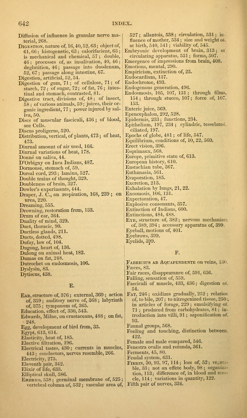 Diffusion of influence in granular nerve ma- I terial, 268. DiGESTio>-, nature of, 16,40,52, 63; object of, I 61,66; histogenetic, 63 ; calorifacient, 63 ; is mechanical and chemical, 57 ; double, ; 46 ; processes of, as insalivation, 40, 46 ; deglutition, 46; passage into duodenum, 52, 67; passage along intestine, 67. Digestion, artificial, 52, 54. Digestion of gum, 71; of cellulose, 71; of starch, 72 ; of sugar, 72; of fat, 76 ; intes- tinal and stomach, contrasted, 81. Digestive tract, divisions of, 48; of insect, 58 ; of vai-ious animals, 59; juices, their or- ganic ingredient, 77; power injured by sal- i iva, 50. I Discs of muscular fasciculi, 436 ; of blood, see Cells. Discus proligerus, 520. Distribution, vertical, of plants, 473 ; of heat, 473. Diurnal amount of air used, 166. Diurnal variations of heat, 178. Donne on saliva, 44. D'Orbigny on Inca Indians, 487. Dormouse, stomach of, 59. Dorsal cord, 293 ; lamina, 527. Double trains of thought, 329. Doubleness of brain, 327. Dowler's experiments, 444. Draper, J. C, on respiration, 168, 239 ; on urea, 220. Dreaming, 555. Dro\\Tiing, restoration from, 133. Drum of ear, 364. Duality of mind, 329. Duct, thoracic, 90. Ductless glands, 211. Ducts, dotted, 498. Dufay, law of, 104. Dugong, heart of, 136. Dulong on animal heat, 182. Dumas on fat, 248. Duti-ochet on endosmosis, 106. Dyslysin, 83. Dytiscus, 438. E. Eae, structure of, 376; external, 360; action of, 359 ; auditoiy nen-e of, 368 ; labyrinth of, 375 ; tvmpanum of, 365. Education, effect of, 330, 543. Edwards, Milne, on cnastaceans, 488; on fat, 248. Egg, development of bird from, 35. Egypt, 613, 614. Elasticitj-, heat of, 185. Elective filtration, 196. Electrical tastes, 430; currents in muscles, 443; conductors, neiTes resemble, 266. Electricity, 275. Eleventh pair, 342. Elixir of life, 633. Elliptical skull, 586. Emkeyo, 538 ; germinal membrane of, 525 ; -vertebral column of, 532 ; vascular area of, 527; allantois, 538 ; circulation, 531; in- fluence of mother, 534; size and weight ol. at birth, 540, 541; viability of, 545. Embrj-onic development of brain, 313; oi circulating apparatus, 531; forms, 507. Emergence of impressions from brain, 408. Emotions, mental, 290. Empiricism, extinction of, 25. Endocardium, 137. Endochrome, 493. Endogenous generation, 496. Endosmosis, 105, 107, 131; through films, 154; through stucco, 107; force of, 107. 153. Enteric juice, 369. Epencephalon, 292, 528. Epidei-mis, 233 ; functions, 234. Epithelium, 197, 234 ; cylindiic, tesselated. ciliated, 197. Epochs of globe, 481; of life, 547. Equilibrium, conditions of, 10, 22, 560. Erect vision, 396. Esquimaux, 568. Europe, primitive state of, 613. European historj, 610. Eustachian tube, 367. Euthanasia, 561. Evapioration, 185. Excretion, 213. Exhalation by lungs, 21, 22. Exosmosis, 106, 131. Expectoration, 47. Explosive consonants, 357. Extinction of Indians, 600. Extinctions, 484, 488. Eye, structure of, 382; nervous mechanism of, 389, 394; accessary apparatus of, 399. Eyeball, motions of, 401. Eyebrows, 399. Eyelids, 399. F. Fabricius ae Aquape>-dente on veins, 13fi. Eseces, 83. Fair races, disappearance of, 591, 636. Falling, sensation of, 559. Fasciculi of muscle, 433, 436; digestion oi. 54. Fat, 246 ; oxidizes gi-adually, 252 ; relation of, to bile, 207; to nitrogenized tissue, 250:. in articles of forage, 229 ; emulsifying of. 71 ; produced from carbohydrates, 81; in- troduction into villi, 91; saponification of. 93. Faunal groups, 568. Feeling and touching, distinction between. 422. Female and male compared, 546. Fenestra ovalis and rotunda, 361. Femients, 45, 80. Feudal system, 631. FiBEES-, 30, 93, 97, 114; loss of, .52; ve..:et.:- ble, 33; not an effete body, 98 ; organiz;;- tion, 113; difference of, in blood and nni>- cle, 114; variations in quantity, 122. Fifth pair of neri-es, 334.